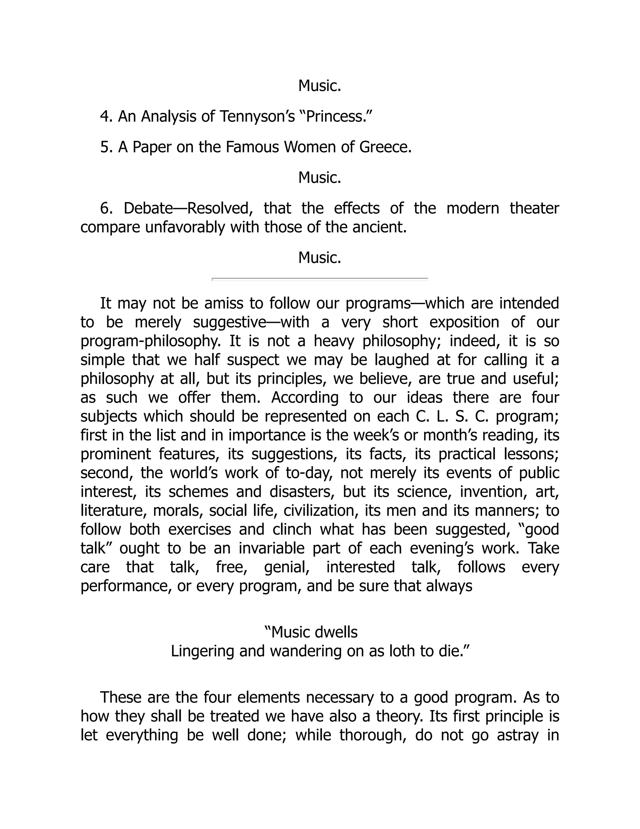 Music.
4. An Analysis of Tennyson’s “Princess.”
5. A Paper on the Famous Women of Greece.
Music.
6. Debate—Resolved, that the effects of the modern theater
compare unfavorably with those of the ancient.
Music.
It may not be amiss to follow our programs—which are intended
to be merely suggestive—with a very short exposition of our
program-philosophy. It is not a heavy philosophy; indeed, it is so
simple that we half suspect we may be laughed at for calling it a
philosophy at all, but its principles, we believe, are true and useful;
as such we offer them. According to our ideas there are four
subjects which should be represented on each C. L. S. C. program;
first in the list and in importance is the week’s or month’s reading, its
prominent features, its suggestions, its facts, its practical lessons;
second, the world’s work of to-day, not merely its events of public
interest, its schemes and disasters, but its science, invention, art,
literature, morals, social life, civilization, its men and its manners; to
follow both exercises and clinch what has been suggested, “good
talk” ought to be an invariable part of each evening’s work. Take
care that talk, free, genial, interested talk, follows every
performance, or every program, and be sure that always
“Music dwells
Lingering and wandering on as loth to die.”
These are the four elements necessary to a good program. As to
how they shall be treated we have also a theory. Its first principle is
let everything be well done; while thorough, do not go astray in
 