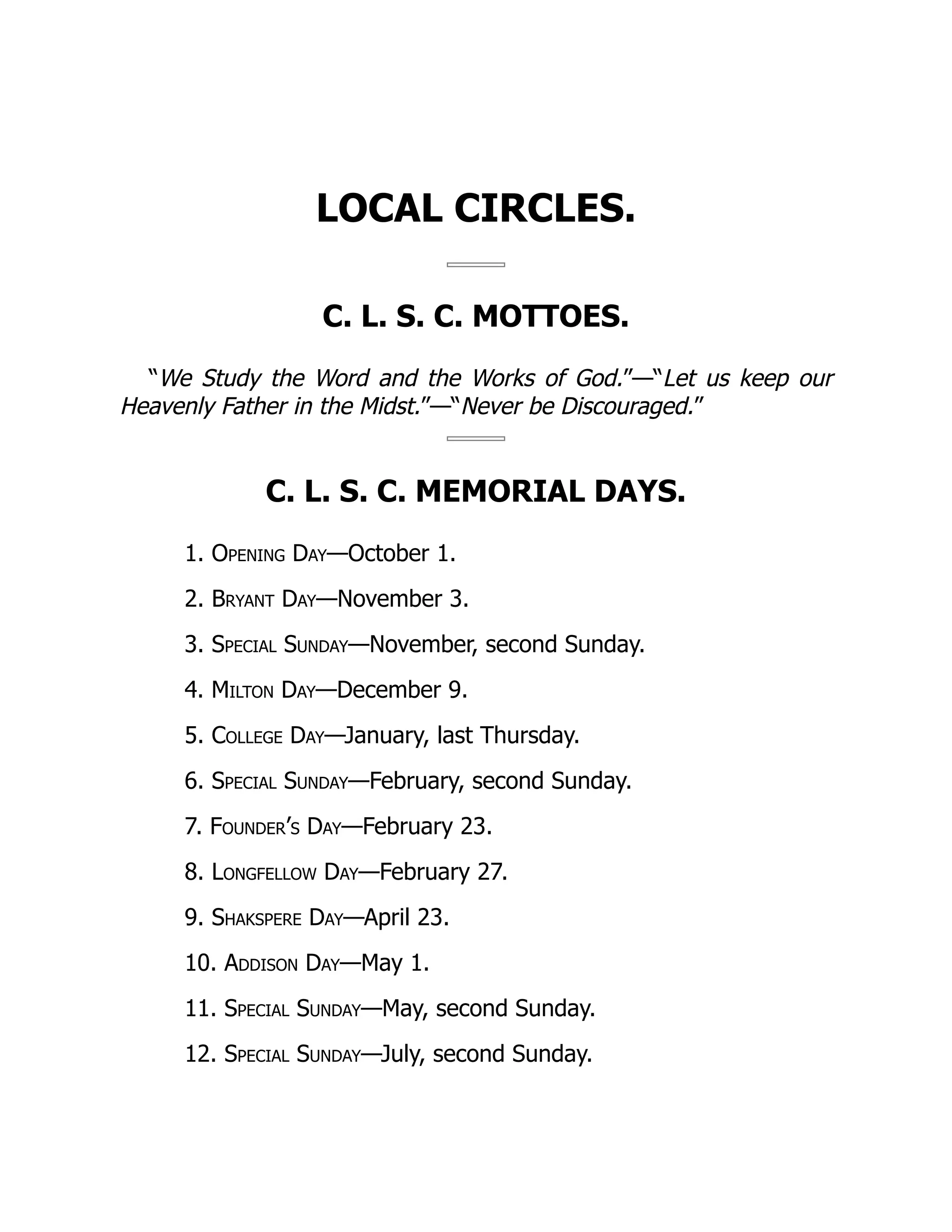 LOCAL CIRCLES.
C. L. S. C. MOTTOES.
“We Study the Word and the Works of God.”—“Let us keep our
Heavenly Father in the Midst.”—“Never be Discouraged.”
C. L. S. C. MEMORIAL DAYS.
1. Opening Day—October 1.
2. Bryant Day—November 3.
3. Special Sunday—November, second Sunday.
4. Milton Day—December 9.
5. College Day—January, last Thursday.
6. Special Sunday—February, second Sunday.
7. Founder’s Day—February 23.
8. Longfellow Day—February 27.
9. Shakspere Day—April 23.
10. Addison Day—May 1.
11. Special Sunday—May, second Sunday.
12. Special Sunday—July, second Sunday.
 