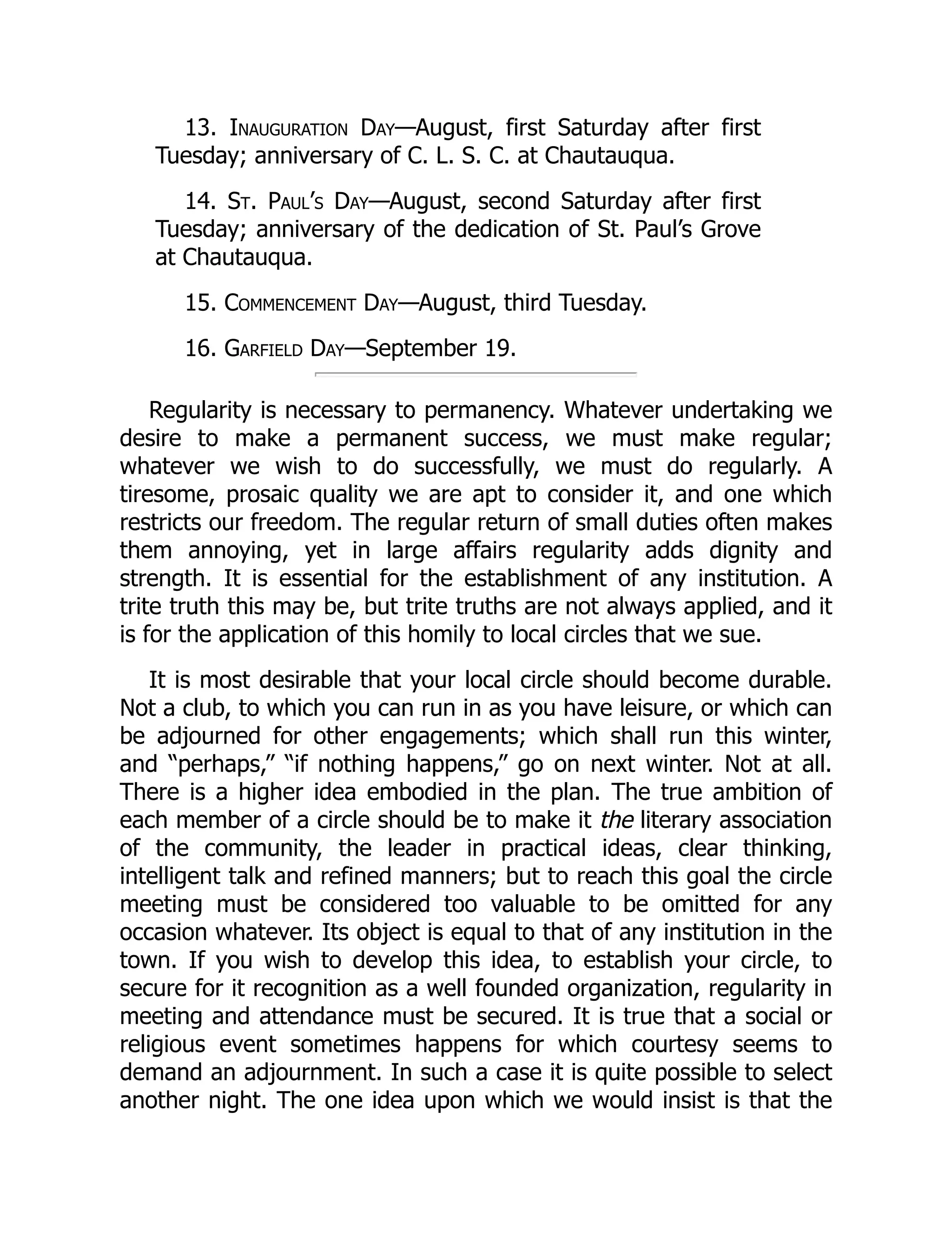 13. Inauguration Day—August, first Saturday after first
Tuesday; anniversary of C. L. S. C. at Chautauqua.
14. St. Paul’s Day—August, second Saturday after first
Tuesday; anniversary of the dedication of St. Paul’s Grove
at Chautauqua.
15. Commencement Day—August, third Tuesday.
16. Garfield Day—September 19.
Regularity is necessary to permanency. Whatever undertaking we
desire to make a permanent success, we must make regular;
whatever we wish to do successfully, we must do regularly. A
tiresome, prosaic quality we are apt to consider it, and one which
restricts our freedom. The regular return of small duties often makes
them annoying, yet in large affairs regularity adds dignity and
strength. It is essential for the establishment of any institution. A
trite truth this may be, but trite truths are not always applied, and it
is for the application of this homily to local circles that we sue.
It is most desirable that your local circle should become durable.
Not a club, to which you can run in as you have leisure, or which can
be adjourned for other engagements; which shall run this winter,
and “perhaps,” “if nothing happens,” go on next winter. Not at all.
There is a higher idea embodied in the plan. The true ambition of
each member of a circle should be to make it the literary association
of the community, the leader in practical ideas, clear thinking,
intelligent talk and refined manners; but to reach this goal the circle
meeting must be considered too valuable to be omitted for any
occasion whatever. Its object is equal to that of any institution in the
town. If you wish to develop this idea, to establish your circle, to
secure for it recognition as a well founded organization, regularity in
meeting and attendance must be secured. It is true that a social or
religious event sometimes happens for which courtesy seems to
demand an adjournment. In such a case it is quite possible to select
another night. The one idea upon which we would insist is that the
 
