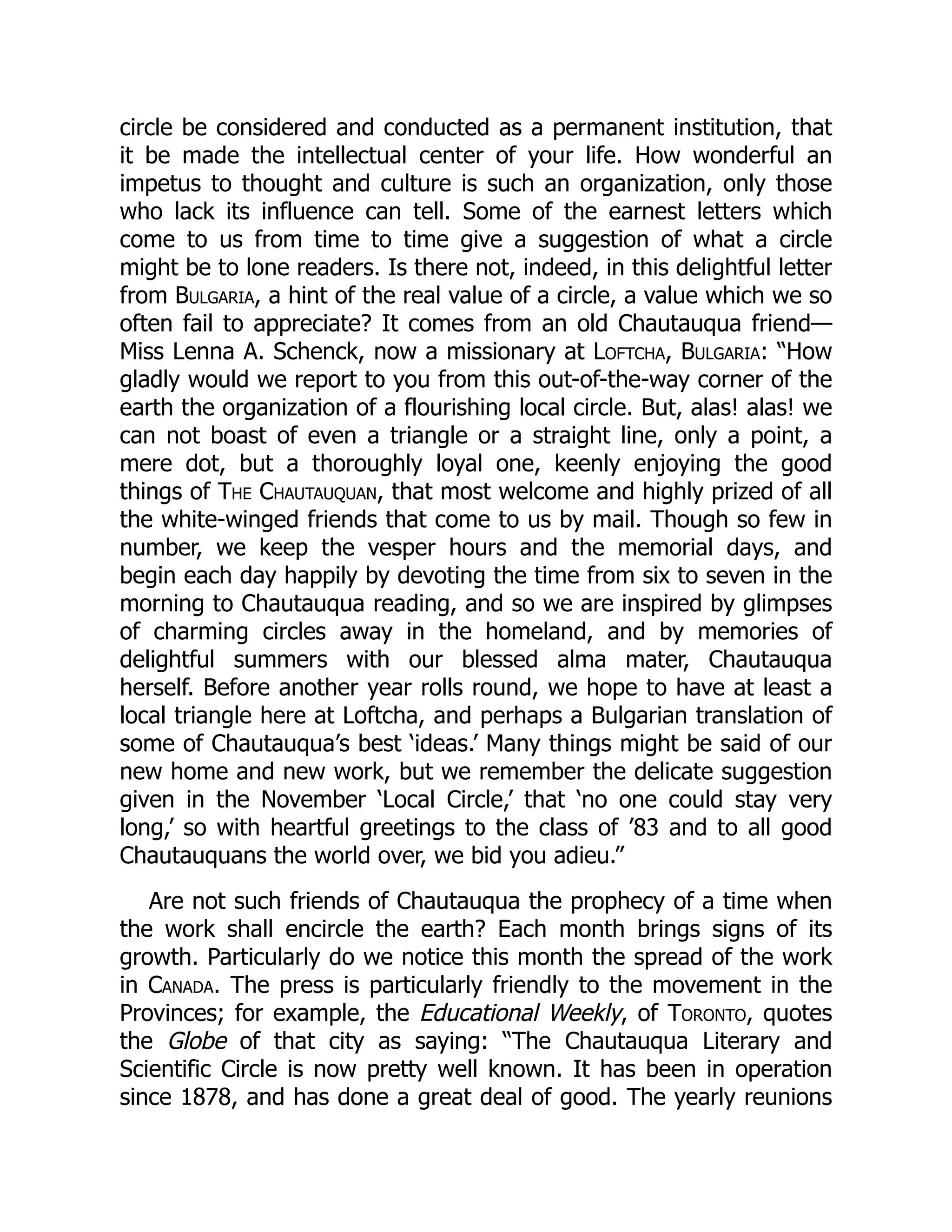 circle be considered and conducted as a permanent institution, that
it be made the intellectual center of your life. How wonderful an
impetus to thought and culture is such an organization, only those
who lack its influence can tell. Some of the earnest letters which
come to us from time to time give a suggestion of what a circle
might be to lone readers. Is there not, indeed, in this delightful letter
from Bulgaria, a hint of the real value of a circle, a value which we so
often fail to appreciate? It comes from an old Chautauqua friend—
Miss Lenna A. Schenck, now a missionary at Loftcha, Bulgaria: “How
gladly would we report to you from this out-of-the-way corner of the
earth the organization of a flourishing local circle. But, alas! alas! we
can not boast of even a triangle or a straight line, only a point, a
mere dot, but a thoroughly loyal one, keenly enjoying the good
things of The Chautauquan, that most welcome and highly prized of all
the white-winged friends that come to us by mail. Though so few in
number, we keep the vesper hours and the memorial days, and
begin each day happily by devoting the time from six to seven in the
morning to Chautauqua reading, and so we are inspired by glimpses
of charming circles away in the homeland, and by memories of
delightful summers with our blessed alma mater, Chautauqua
herself. Before another year rolls round, we hope to have at least a
local triangle here at Loftcha, and perhaps a Bulgarian translation of
some of Chautauqua’s best ‘ideas.’ Many things might be said of our
new home and new work, but we remember the delicate suggestion
given in the November ‘Local Circle,’ that ‘no one could stay very
long,’ so with heartful greetings to the class of ’83 and to all good
Chautauquans the world over, we bid you adieu.”
Are not such friends of Chautauqua the prophecy of a time when
the work shall encircle the earth? Each month brings signs of its
growth. Particularly do we notice this month the spread of the work
in Canada. The press is particularly friendly to the movement in the
Provinces; for example, the Educational Weekly, of Toronto, quotes
the Globe of that city as saying: “The Chautauqua Literary and
Scientific Circle is now pretty well known. It has been in operation
since 1878, and has done a great deal of good. The yearly reunions
 