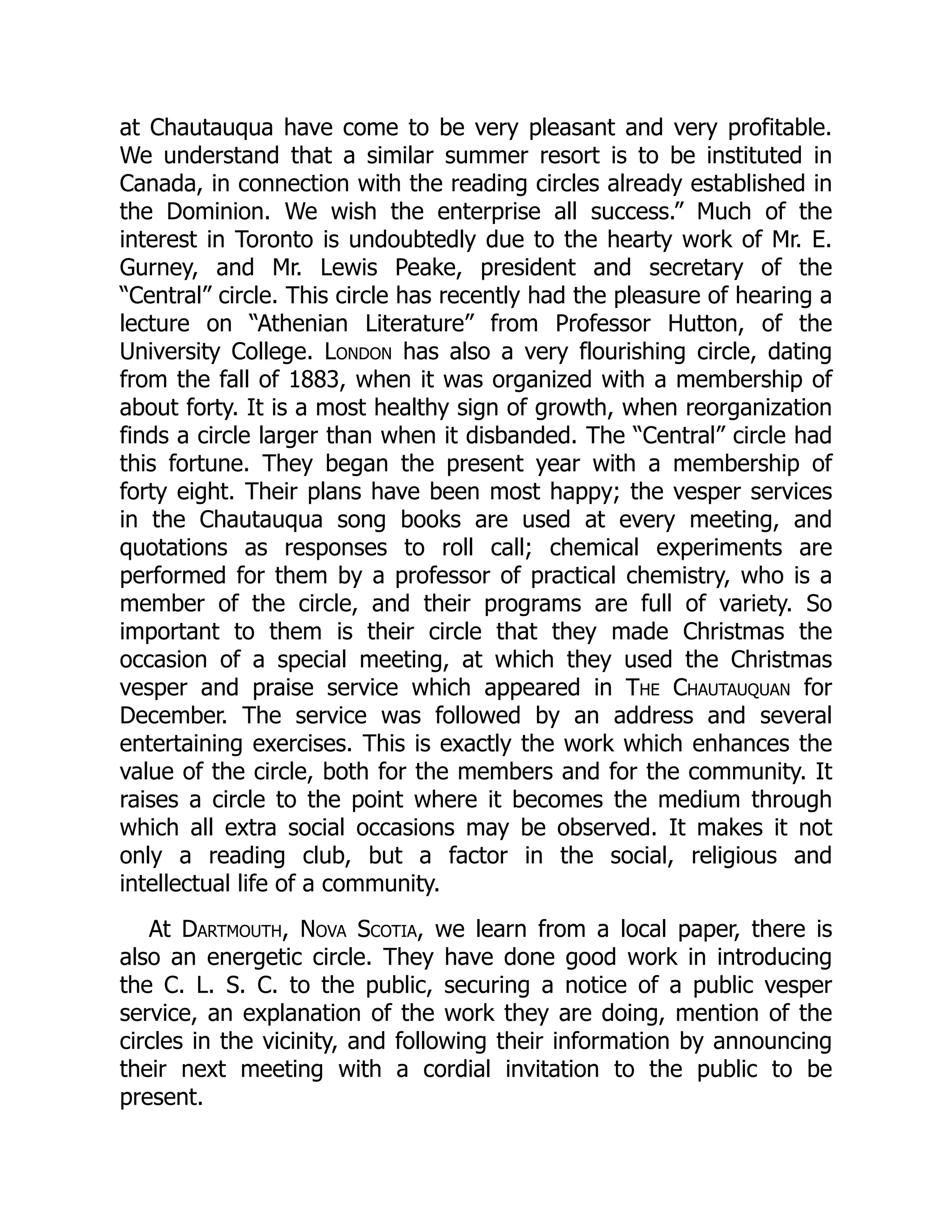 at Chautauqua have come to be very pleasant and very profitable.
We understand that a similar summer resort is to be instituted in
Canada, in connection with the reading circles already established in
the Dominion. We wish the enterprise all success.” Much of the
interest in Toronto is undoubtedly due to the hearty work of Mr. E.
Gurney, and Mr. Lewis Peake, president and secretary of the
“Central” circle. This circle has recently had the pleasure of hearing a
lecture on “Athenian Literature” from Professor Hutton, of the
University College. London has also a very flourishing circle, dating
from the fall of 1883, when it was organized with a membership of
about forty. It is a most healthy sign of growth, when reorganization
finds a circle larger than when it disbanded. The “Central” circle had
this fortune. They began the present year with a membership of
forty eight. Their plans have been most happy; the vesper services
in the Chautauqua song books are used at every meeting, and
quotations as responses to roll call; chemical experiments are
performed for them by a professor of practical chemistry, who is a
member of the circle, and their programs are full of variety. So
important to them is their circle that they made Christmas the
occasion of a special meeting, at which they used the Christmas
vesper and praise service which appeared in The Chautauquan for
December. The service was followed by an address and several
entertaining exercises. This is exactly the work which enhances the
value of the circle, both for the members and for the community. It
raises a circle to the point where it becomes the medium through
which all extra social occasions may be observed. It makes it not
only a reading club, but a factor in the social, religious and
intellectual life of a community.
At Dartmouth, Nova Scotia, we learn from a local paper, there is
also an energetic circle. They have done good work in introducing
the C. L. S. C. to the public, securing a notice of a public vesper
service, an explanation of the work they are doing, mention of the
circles in the vicinity, and following their information by announcing
their next meeting with a cordial invitation to the public to be
present.
 