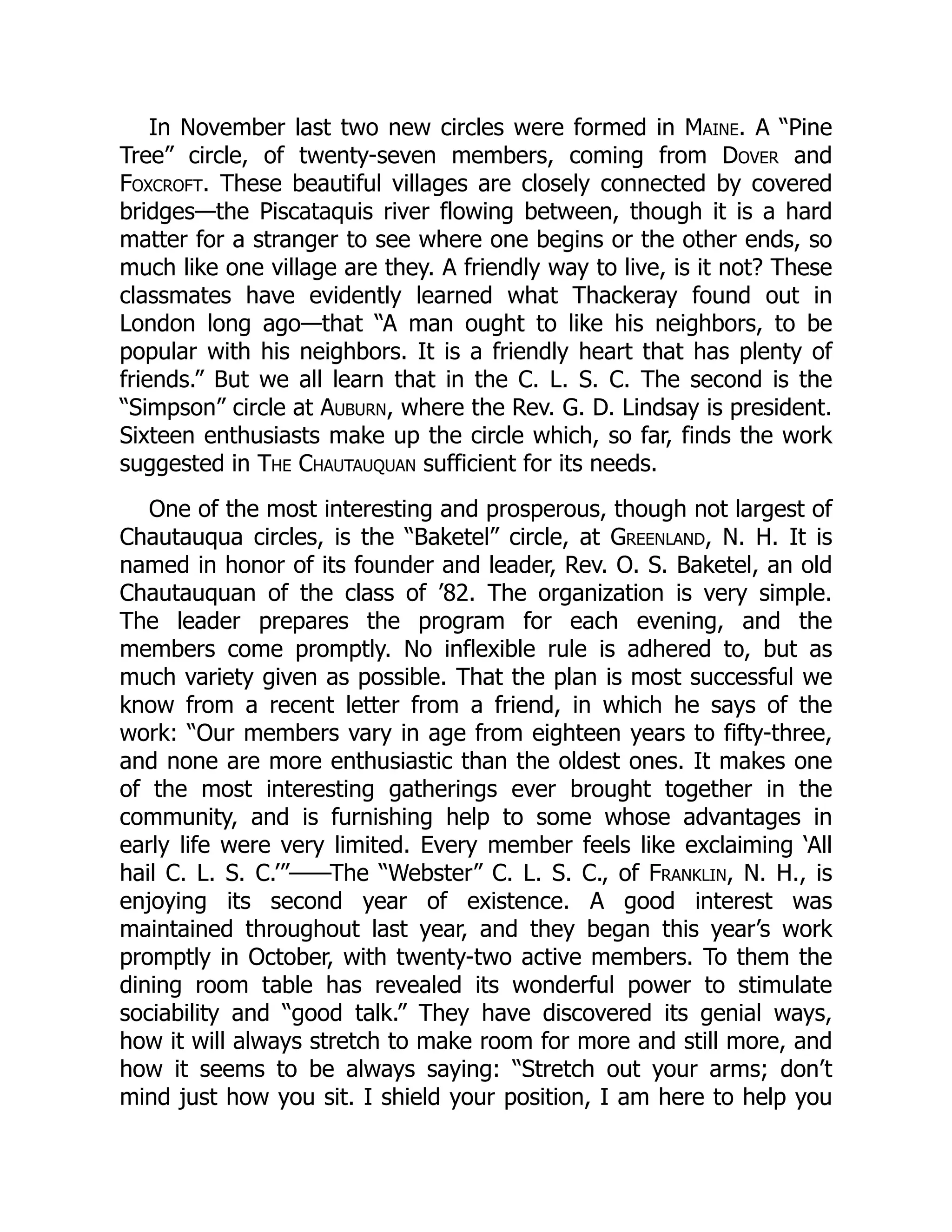 In November last two new circles were formed in Maine. A “Pine
Tree” circle, of twenty-seven members, coming from Dover and
Foxcroft. These beautiful villages are closely connected by covered
bridges—the Piscataquis river flowing between, though it is a hard
matter for a stranger to see where one begins or the other ends, so
much like one village are they. A friendly way to live, is it not? These
classmates have evidently learned what Thackeray found out in
London long ago—that “A man ought to like his neighbors, to be
popular with his neighbors. It is a friendly heart that has plenty of
friends.” But we all learn that in the C. L. S. C. The second is the
“Simpson” circle at Auburn, where the Rev. G. D. Lindsay is president.
Sixteen enthusiasts make up the circle which, so far, finds the work
suggested in The Chautauquan sufficient for its needs.
One of the most interesting and prosperous, though not largest of
Chautauqua circles, is the “Baketel” circle, at Greenland, N. H. It is
named in honor of its founder and leader, Rev. O. S. Baketel, an old
Chautauquan of the class of ’82. The organization is very simple.
The leader prepares the program for each evening, and the
members come promptly. No inflexible rule is adhered to, but as
much variety given as possible. That the plan is most successful we
know from a recent letter from a friend, in which he says of the
work: “Our members vary in age from eighteen years to fifty-three,
and none are more enthusiastic than the oldest ones. It makes one
of the most interesting gatherings ever brought together in the
community, and is furnishing help to some whose advantages in
early life were very limited. Every member feels like exclaiming ‘All
hail C. L. S. C.’”——The “Webster” C. L. S. C., of Franklin, N. H., is
enjoying its second year of existence. A good interest was
maintained throughout last year, and they began this year’s work
promptly in October, with twenty-two active members. To them the
dining room table has revealed its wonderful power to stimulate
sociability and “good talk.” They have discovered its genial ways,
how it will always stretch to make room for more and still more, and
how it seems to be always saying: “Stretch out your arms; don’t
mind just how you sit. I shield your position, I am here to help you
 