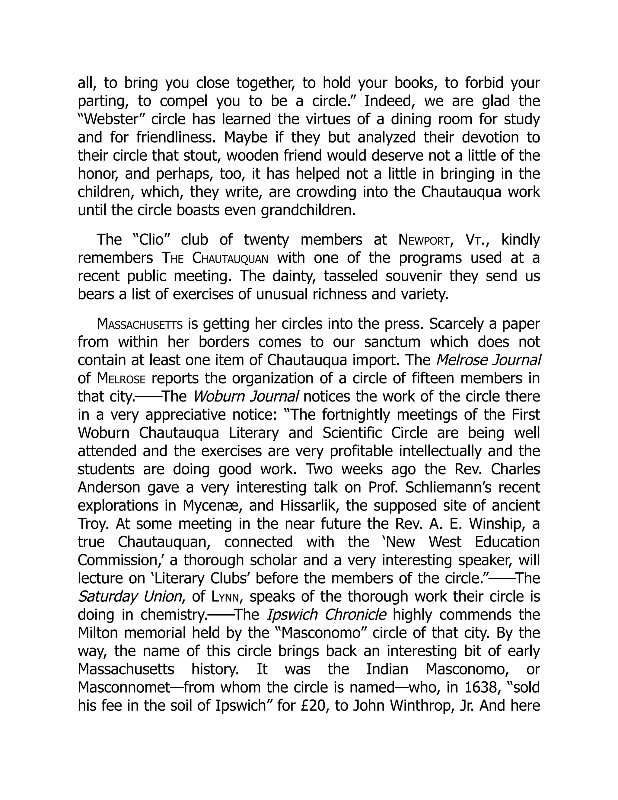 all, to bring you close together, to hold your books, to forbid your
parting, to compel you to be a circle.” Indeed, we are glad the
“Webster” circle has learned the virtues of a dining room for study
and for friendliness. Maybe if they but analyzed their devotion to
their circle that stout, wooden friend would deserve not a little of the
honor, and perhaps, too, it has helped not a little in bringing in the
children, which, they write, are crowding into the Chautauqua work
until the circle boasts even grandchildren.
The “Clio” club of twenty members at Newport, Vt., kindly
remembers The Chautauquan with one of the programs used at a
recent public meeting. The dainty, tasseled souvenir they send us
bears a list of exercises of unusual richness and variety.
Massachusetts is getting her circles into the press. Scarcely a paper
from within her borders comes to our sanctum which does not
contain at least one item of Chautauqua import. The Melrose Journal
of Melrose reports the organization of a circle of fifteen members in
that city.——The Woburn Journal notices the work of the circle there
in a very appreciative notice: “The fortnightly meetings of the First
Woburn Chautauqua Literary and Scientific Circle are being well
attended and the exercises are very profitable intellectually and the
students are doing good work. Two weeks ago the Rev. Charles
Anderson gave a very interesting talk on Prof. Schliemann’s recent
explorations in Mycenæ, and Hissarlik, the supposed site of ancient
Troy. At some meeting in the near future the Rev. A. E. Winship, a
true Chautauquan, connected with the ‘New West Education
Commission,’ a thorough scholar and a very interesting speaker, will
lecture on ‘Literary Clubs’ before the members of the circle.”——The
Saturday Union, of Lynn, speaks of the thorough work their circle is
doing in chemistry.——The Ipswich Chronicle highly commends the
Milton memorial held by the “Masconomo” circle of that city. By the
way, the name of this circle brings back an interesting bit of early
Massachusetts history. It was the Indian Masconomo, or
Masconnomet—from whom the circle is named—who, in 1638, “sold
his fee in the soil of Ipswich” for £20, to John Winthrop, Jr. And here
 