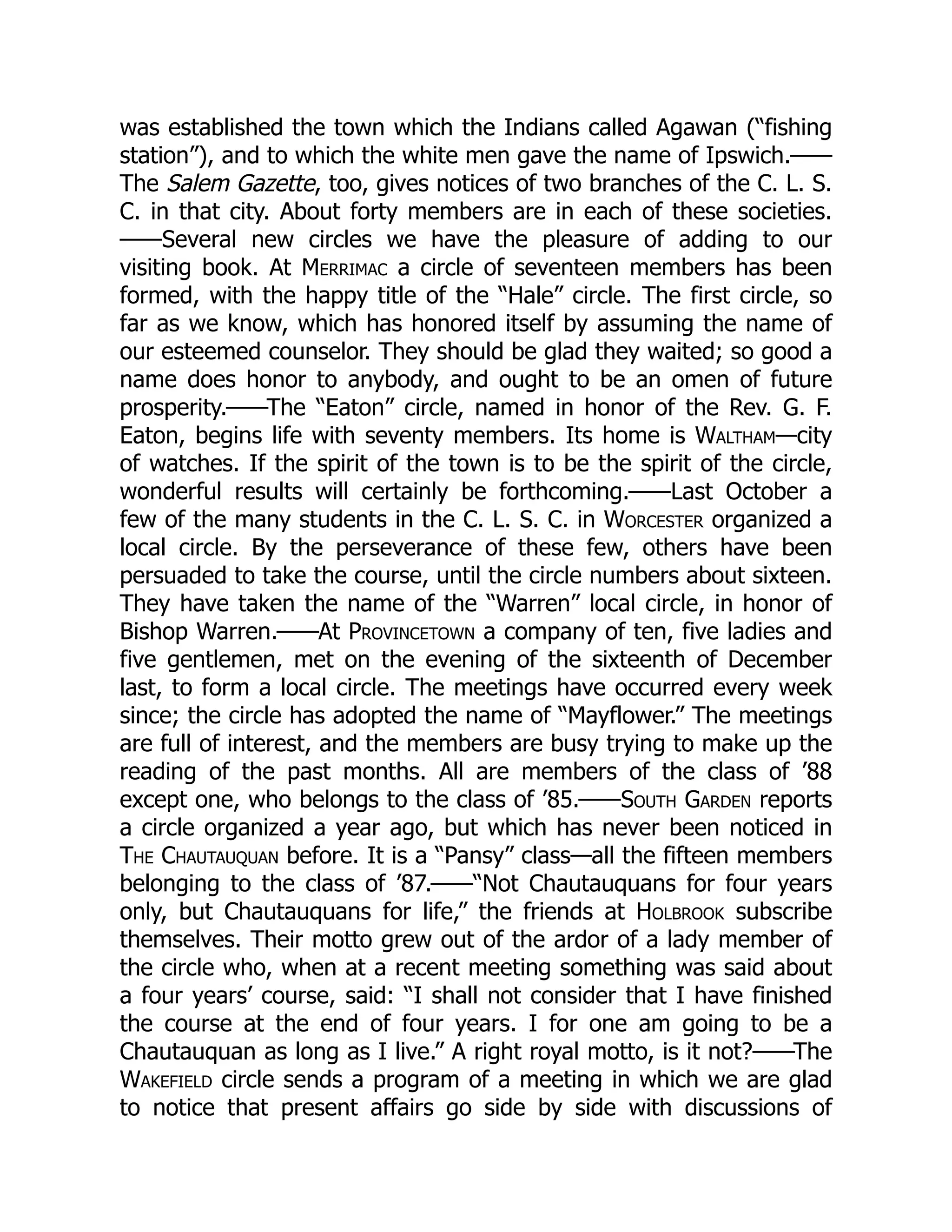 was established the town which the Indians called Agawan (“fishing
station”), and to which the white men gave the name of Ipswich.——
The Salem Gazette, too, gives notices of two branches of the C. L. S.
C. in that city. About forty members are in each of these societies.
——Several new circles we have the pleasure of adding to our
visiting book. At Merrimac a circle of seventeen members has been
formed, with the happy title of the “Hale” circle. The first circle, so
far as we know, which has honored itself by assuming the name of
our esteemed counselor. They should be glad they waited; so good a
name does honor to anybody, and ought to be an omen of future
prosperity.——The “Eaton” circle, named in honor of the Rev. G. F.
Eaton, begins life with seventy members. Its home is Waltham—city
of watches. If the spirit of the town is to be the spirit of the circle,
wonderful results will certainly be forthcoming.——Last October a
few of the many students in the C. L. S. C. in Worcester organized a
local circle. By the perseverance of these few, others have been
persuaded to take the course, until the circle numbers about sixteen.
They have taken the name of the “Warren” local circle, in honor of
Bishop Warren.——At Provincetown a company of ten, five ladies and
five gentlemen, met on the evening of the sixteenth of December
last, to form a local circle. The meetings have occurred every week
since; the circle has adopted the name of “Mayflower.” The meetings
are full of interest, and the members are busy trying to make up the
reading of the past months. All are members of the class of ’88
except one, who belongs to the class of ’85.——South Garden reports
a circle organized a year ago, but which has never been noticed in
The Chautauquan before. It is a “Pansy” class—all the fifteen members
belonging to the class of ’87.——“Not Chautauquans for four years
only, but Chautauquans for life,” the friends at Holbrook subscribe
themselves. Their motto grew out of the ardor of a lady member of
the circle who, when at a recent meeting something was said about
a four years’ course, said: “I shall not consider that I have finished
the course at the end of four years. I for one am going to be a
Chautauquan as long as I live.” A right royal motto, is it not?——The
Wakefield circle sends a program of a meeting in which we are glad
to notice that present affairs go side by side with discussions of
 