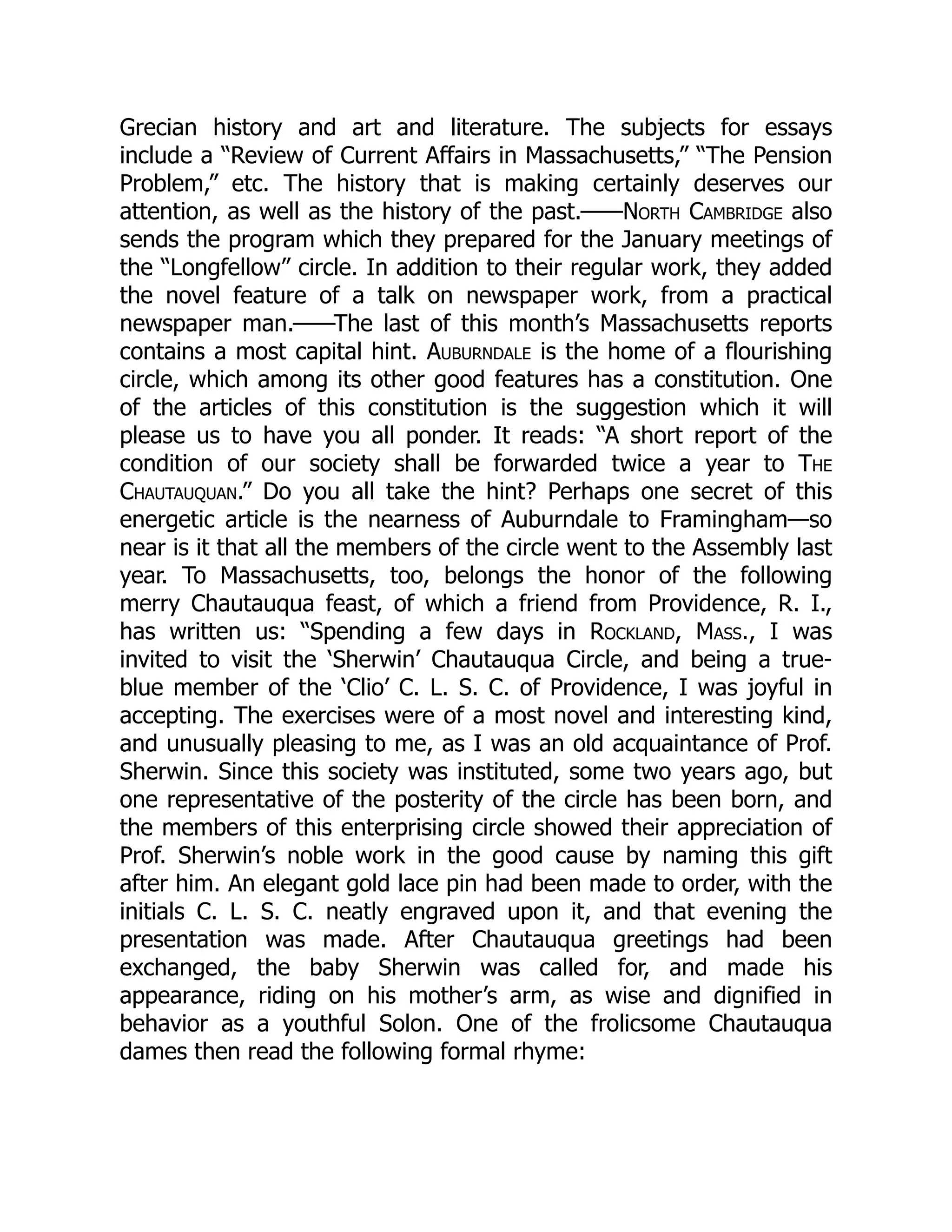 Grecian history and art and literature. The subjects for essays
include a “Review of Current Affairs in Massachusetts,” “The Pension
Problem,” etc. The history that is making certainly deserves our
attention, as well as the history of the past.——North Cambridge also
sends the program which they prepared for the January meetings of
the “Longfellow” circle. In addition to their regular work, they added
the novel feature of a talk on newspaper work, from a practical
newspaper man.——The last of this month’s Massachusetts reports
contains a most capital hint. Auburndale is the home of a flourishing
circle, which among its other good features has a constitution. One
of the articles of this constitution is the suggestion which it will
please us to have you all ponder. It reads: “A short report of the
condition of our society shall be forwarded twice a year to The
Chautauquan.” Do you all take the hint? Perhaps one secret of this
energetic article is the nearness of Auburndale to Framingham—so
near is it that all the members of the circle went to the Assembly last
year. To Massachusetts, too, belongs the honor of the following
merry Chautauqua feast, of which a friend from Providence, R. I.,
has written us: “Spending a few days in Rockland, Mass., I was
invited to visit the ‘Sherwin’ Chautauqua Circle, and being a true-
blue member of the ‘Clio’ C. L. S. C. of Providence, I was joyful in
accepting. The exercises were of a most novel and interesting kind,
and unusually pleasing to me, as I was an old acquaintance of Prof.
Sherwin. Since this society was instituted, some two years ago, but
one representative of the posterity of the circle has been born, and
the members of this enterprising circle showed their appreciation of
Prof. Sherwin’s noble work in the good cause by naming this gift
after him. An elegant gold lace pin had been made to order, with the
initials C. L. S. C. neatly engraved upon it, and that evening the
presentation was made. After Chautauqua greetings had been
exchanged, the baby Sherwin was called for, and made his
appearance, riding on his mother’s arm, as wise and dignified in
behavior as a youthful Solon. One of the frolicsome Chautauqua
dames then read the following formal rhyme:
 