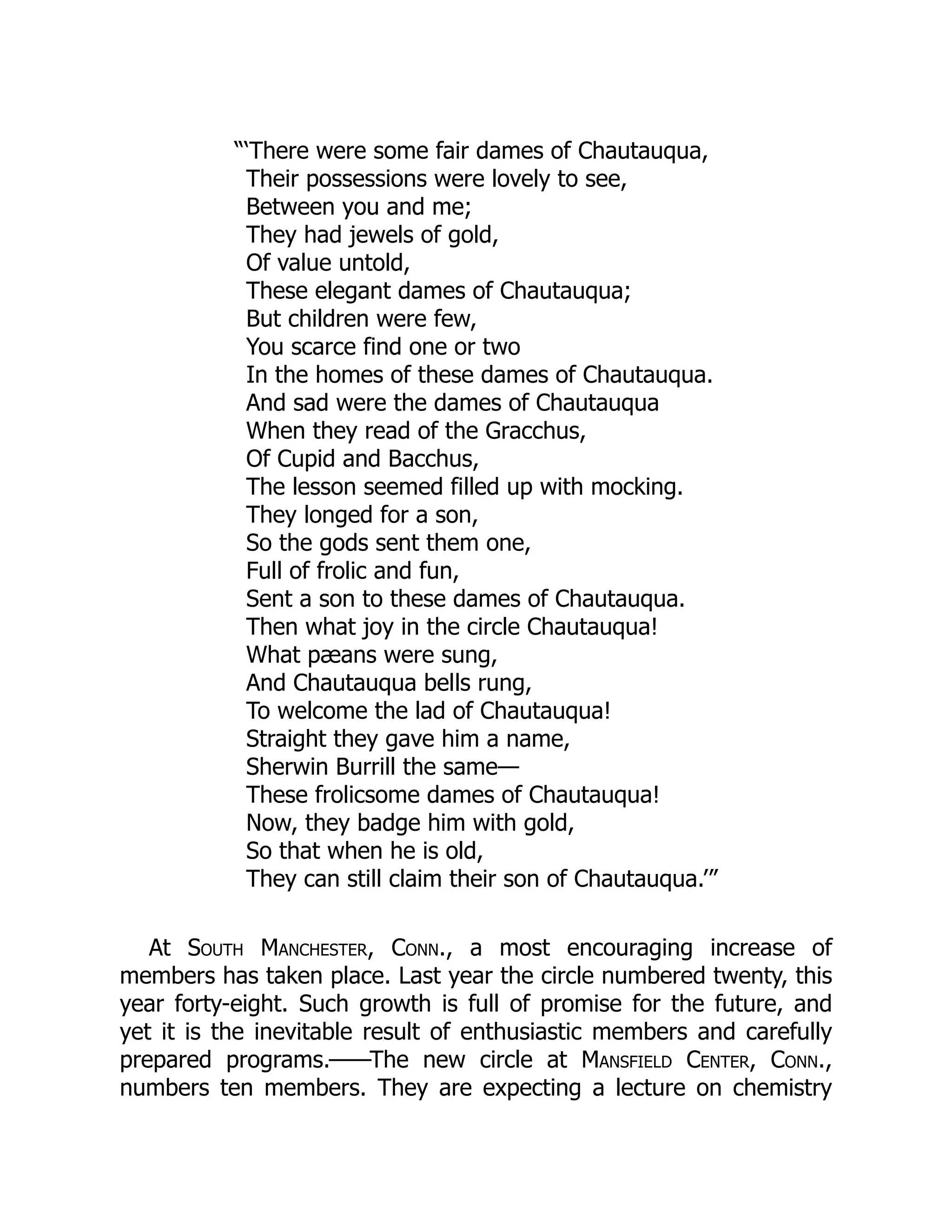 “‘There were some fair dames of Chautauqua,
Their possessions were lovely to see,
Between you and me;
They had jewels of gold,
Of value untold,
These elegant dames of Chautauqua;
But children were few,
You scarce find one or two
In the homes of these dames of Chautauqua.
And sad were the dames of Chautauqua
When they read of the Gracchus,
Of Cupid and Bacchus,
The lesson seemed filled up with mocking.
They longed for a son,
So the gods sent them one,
Full of frolic and fun,
Sent a son to these dames of Chautauqua.
Then what joy in the circle Chautauqua!
What pæans were sung,
And Chautauqua bells rung,
To welcome the lad of Chautauqua!
Straight they gave him a name,
Sherwin Burrill the same—
These frolicsome dames of Chautauqua!
Now, they badge him with gold,
So that when he is old,
They can still claim their son of Chautauqua.’”
At South Manchester, Conn., a most encouraging increase of
members has taken place. Last year the circle numbered twenty, this
year forty-eight. Such growth is full of promise for the future, and
yet it is the inevitable result of enthusiastic members and carefully
prepared programs.——The new circle at Mansfield Center, Conn.,
numbers ten members. They are expecting a lecture on chemistry
 