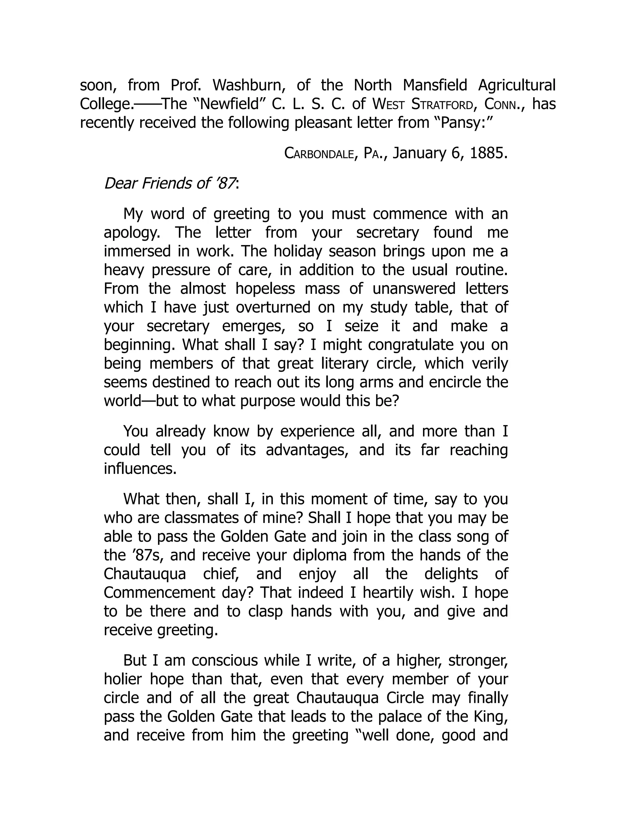 soon, from Prof. Washburn, of the North Mansfield Agricultural
College.——The “Newfield” C. L. S. C. of West Stratford, Conn., has
recently received the following pleasant letter from “Pansy:”
Carbondale, Pa., January 6, 1885.
Dear Friends of ’87:
My word of greeting to you must commence with an
apology. The letter from your secretary found me
immersed in work. The holiday season brings upon me a
heavy pressure of care, in addition to the usual routine.
From the almost hopeless mass of unanswered letters
which I have just overturned on my study table, that of
your secretary emerges, so I seize it and make a
beginning. What shall I say? I might congratulate you on
being members of that great literary circle, which verily
seems destined to reach out its long arms and encircle the
world—but to what purpose would this be?
You already know by experience all, and more than I
could tell you of its advantages, and its far reaching
influences.
What then, shall I, in this moment of time, say to you
who are classmates of mine? Shall I hope that you may be
able to pass the Golden Gate and join in the class song of
the ’87s, and receive your diploma from the hands of the
Chautauqua chief, and enjoy all the delights of
Commencement day? That indeed I heartily wish. I hope
to be there and to clasp hands with you, and give and
receive greeting.
But I am conscious while I write, of a higher, stronger,
holier hope than that, even that every member of your
circle and of all the great Chautauqua Circle may finally
pass the Golden Gate that leads to the palace of the King,
and receive from him the greeting “well done, good and
 