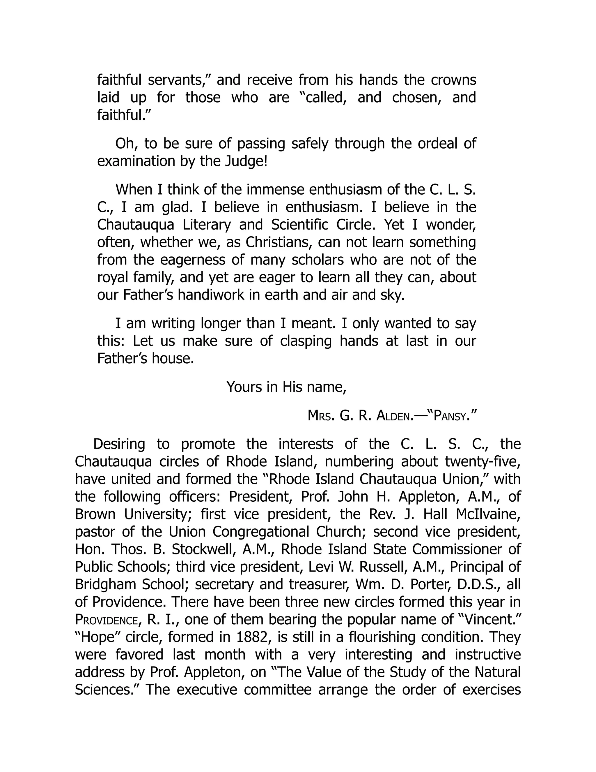 faithful servants,” and receive from his hands the crowns
laid up for those who are “called, and chosen, and
faithful.”
Oh, to be sure of passing safely through the ordeal of
examination by the Judge!
When I think of the immense enthusiasm of the C. L. S.
C., I am glad. I believe in enthusiasm. I believe in the
Chautauqua Literary and Scientific Circle. Yet I wonder,
often, whether we, as Christians, can not learn something
from the eagerness of many scholars who are not of the
royal family, and yet are eager to learn all they can, about
our Father’s handiwork in earth and air and sky.
I am writing longer than I meant. I only wanted to say
this: Let us make sure of clasping hands at last in our
Father’s house.
Yours in His name,
Mrs. G. R. Alden.—“Pansy.”
Desiring to promote the interests of the C. L. S. C., the
Chautauqua circles of Rhode Island, numbering about twenty-five,
have united and formed the “Rhode Island Chautauqua Union,” with
the following officers: President, Prof. John H. Appleton, A.M., of
Brown University; first vice president, the Rev. J. Hall McIlvaine,
pastor of the Union Congregational Church; second vice president,
Hon. Thos. B. Stockwell, A.M., Rhode Island State Commissioner of
Public Schools; third vice president, Levi W. Russell, A.M., Principal of
Bridgham School; secretary and treasurer, Wm. D. Porter, D.D.S., all
of Providence. There have been three new circles formed this year in
Providence, R. I., one of them bearing the popular name of “Vincent.”
“Hope” circle, formed in 1882, is still in a flourishing condition. They
were favored last month with a very interesting and instructive
address by Prof. Appleton, on “The Value of the Study of the Natural
Sciences.” The executive committee arrange the order of exercises
 