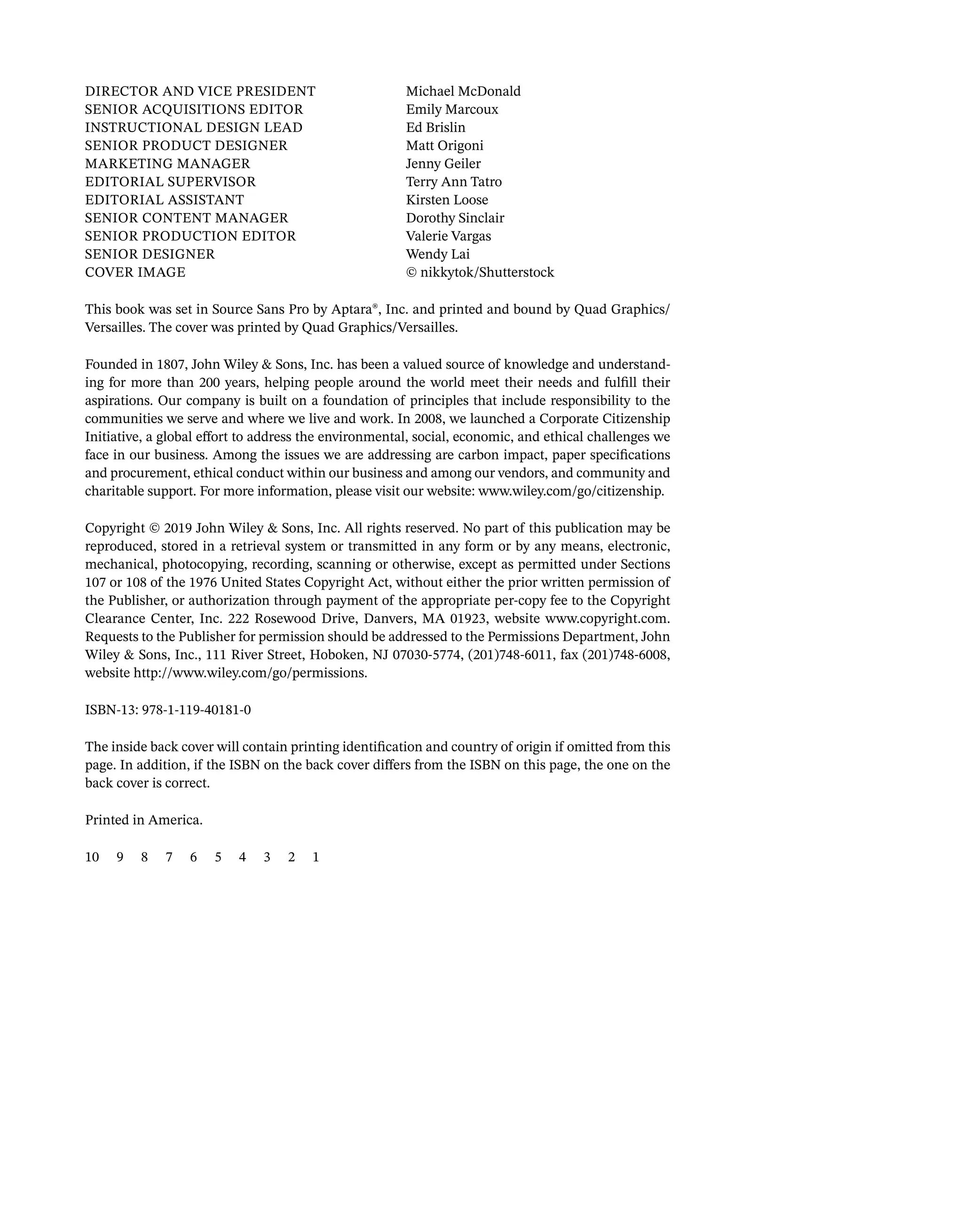 Director AND VICE PRESIDENT Michael McDonald
SENIOR Acquisitions Editor	Emily Marcoux
Instructional Design Lead	Ed Brislin
SENIOR PRODUCT DESIGNER Matt Origoni
Marketing Manager Jenny Geiler
Editorial Supervisor	Terry Ann Tatro
EDITORIAL Assistant	Kirsten Loose
Senior Content Manager Dorothy Sinclair
Senior Production Editor Valerie Vargas
SENIOR DESIGNER Wendy Lai
Cover Image © nikkytok/Shutterstock
This book was set in Source Sans Pro by Aptara®, Inc. and printed and bound by Quad Graphics/
Versailles. The cover was printed by Quad Graphics/Versailles.
Founded in 1807, John Wiley & Sons, Inc. has been a valued source of knowledge and understand-
ing for more than 200 years, helping people around the world meet their needs and fulfill their
aspirations. Our company is built on a foundation of principles that include responsibility to the
communities we serve and where we live and work. In 2008, we launched a Corporate Citizenship
Initiative, a global effort to address the environmental, social, economic, and ethical challenges we
face in our business. Among the issues we are addressing are carbon impact, paper specifications
and procurement, ethical conduct ­
within our business and among our vendors, and community and
charitable support. For more information, please visit our website: www.wiley.com/go/citizenship.
Copyright © 2019 John Wiley & Sons, Inc. All rights reserved. No part of this publication may be
reproduced, stored in a retrieval system or transmitted in any form or by any means, electronic,
mechanical, photocopying, recording, scanning or otherwise, except as permitted under Sections
107 or 108 of the 1976 United States Copyright Act, without either the prior written permission of
the Publisher, or authorization through payment of the appropriate per-copy fee to the Copyright
Clearance Center, Inc. 222 Rosewood Drive, Danvers, MA 01923, website www.copyright.com.
Requests to the Publisher for permission should be addressed to the Permissions Department, John
Wiley & Sons, Inc., 111 River Street, Hoboken, NJ 07030-5774, (201)748-6011, fax (201)748-6008,
website http://www.wiley.com/go/permissions.
ISBN-13: 978-1-119-40181-0
The inside back cover will contain printing identification and country of origin if omitted from this
page. In addition, if the ISBN on the back cover differs from the ISBN on this page, the one on the
back cover is correct.
Printed in America.
10 9 8 7 6 5 4 3 2 1
 