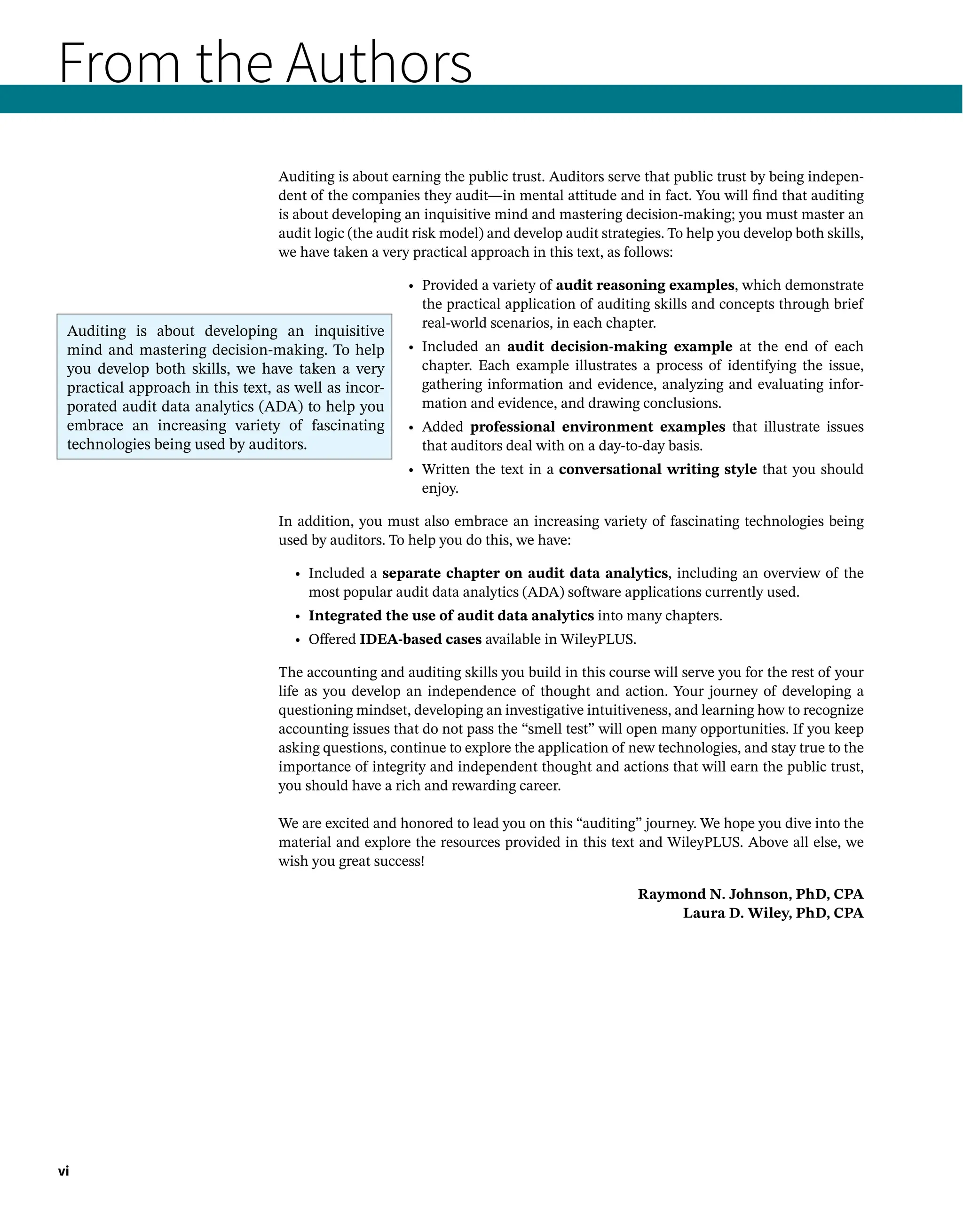 From the Authors
Auditing is about earning the public trust. Auditors serve that public trust by being indepen-
dent of the companies they audit—in mental attitude and in fact. You will find that auditing
is about developing an inquisitive mind and mastering decision-making; you must master an
audit logic (the audit risk model) and develop audit strategies. To help you develop both skills,
we have taken a very practical approach in this text, as follows:
• 
Provided a variety of audit reasoning examples, which demonstrate
the practical application of auditing skills and concepts through brief
real-world scenarios, in each chapter.
• Included an audit decision-making example at the end of each
chapter. Each example illustrates a process of identifying the issue,
gathering information and evidence, analyzing and evaluating infor-
mation and evidence, and drawing conclusions.
• 
Added professional environment examples that illustrate issues
that auditors deal with on a day-to-day basis.
• 
Written the text in a conversational writing style that you should
enjoy.
In addition, you must also embrace an increasing variety of fascinating technologies being
used by auditors. To help you do this, we have:
• Included a separate chapter on audit data analytics, including an overview of the
most popular audit data analytics (ADA) software applications currently used.
• Integrated the use of audit data analytics into many chapters.
• Offered IDEA-based cases available in WileyPLUS.
The accounting and auditing skills you build in this course will serve you for the rest of your
life as you develop an independence of thought and action. Your journey of developing a
questioning mindset, developing an investigative intuitiveness, and learning how to recognize
accounting issues that do not pass the “smell test” will open many opportunities. If you keep
asking questions, continue to explore the application of new technologies, and stay true to the
importance of integrity and independent thought and actions that will earn the public trust,
you should have a rich and rewarding career.
We are excited and honored to lead you on this “auditing” journey. We hope you dive into the
material and explore the resources provided in this text and WileyPLUS. Above all else, we
wish you great success!
Raymond N. Johnson, PhD, CPA
Laura D. Wiley, PhD, CPA
vi
Auditing is about developing an inquisitive
mind and mastering decision-making. To help
you develop both skills, we have taken a very
practical approach in this text, as well as incor-
porated audit data analytics (ADA) to help you
embrace an increasing variety of fascinating
technologies being used by auditors.
 