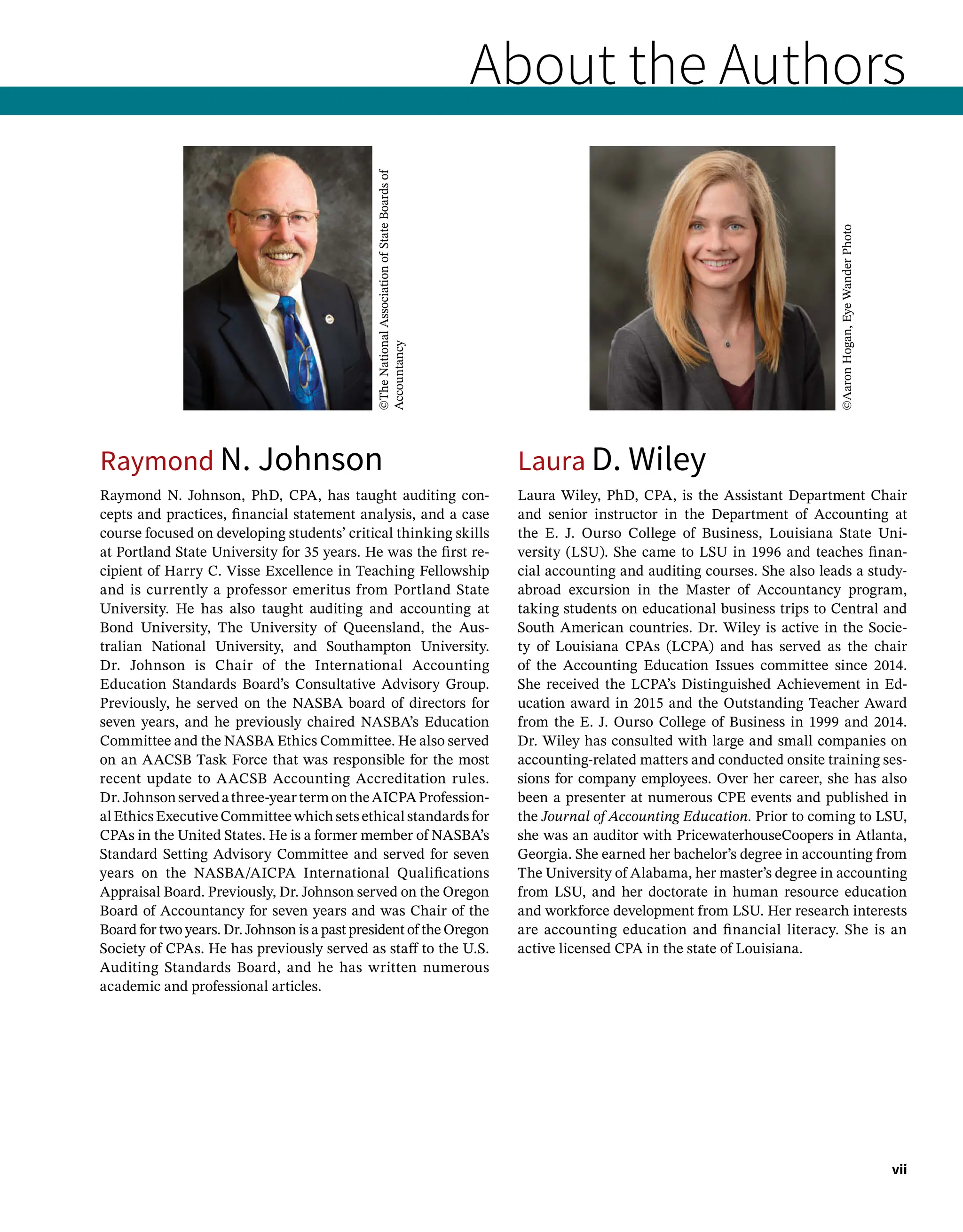 About the Authors
Raymond N. Johnson
Raymond N. Johnson, PhD, CPA, has taught auditing con-
cepts and practices, financial statement analysis, and a case
course focused on developing students’ critical thinking skills
at Portland State University for 35 years. He was the first re-
cipient of Harry C. Visse Excellence in Teaching Fellowship
and is currently a professor emeritus from Portland State
University. He has also taught auditing and accounting at
Bond University, The University of Queensland, the Aus-
tralian National University, and Southampton University.
Dr. Johnson is Chair of the International Accounting
Education Standards Board’s Consultative Advisory Group.
Previously, he served on the NASBA board of directors for
seven years, and he previously chaired NASBA’s Education
Committee and the NASBA Ethics Committee. He also served
on an AACSB Task Force that was responsible for the most
recent update to AACSB Accounting Accreditation rules.
Dr. Johnsonservedathree-yeartermontheAICPAProfession-
al Ethics Executive Committee which sets ethical standards for
CPAs in the United States. He is a former member of NASBA’s
Standard Setting Advisory Committee and served for seven
years on the NASBA/AICPA International Qualifications
Appraisal Board. Previously, Dr. Johnson served on the Oregon
Board of Accountancy for seven years and was Chair of the
Board for two years. Dr. Johnson is a past president of the Oregon
Society of CPAs. He has previously served as staff to the U.S.
Auditing Standards Board, and he has written numerous
academic and professional articles.
Laura D. Wiley
Laura Wiley, PhD, CPA, is the Assistant Department Chair
and senior instructor in the Department of Accounting at
the E. J. Ourso College of Business, Louisiana State Uni-
versity (LSU). She came to LSU in 1996 and teaches finan-
cial accounting and auditing courses. She also leads a study-
abroad excursion in the Master of Accountancy program,
taking students on educational business trips to Central and
South American countries. Dr. Wiley is active in the Socie-
ty of Louisiana CPAs (LCPA) and has served as the chair
of the Accounting Education Issues committee since 2014.
She received the LCPA’s Distinguished Achievement in Ed-
ucation award in 2015 and the Outstanding Teacher Award
from the E. J. Ourso College of Business in 1999 and 2014.
Dr. Wiley has consulted with large and small companies on
accounting-related matters and conducted onsite training ses-
sions for company employees. Over her career, she has also
been a presenter at numerous CPE events and published in
the Journal of Accounting Education. Prior to coming to LSU,
she was an auditor with PricewaterhouseCoopers in Atlanta,
Georgia. She earned her bachelor’s degree in accounting from
The University of Alabama, her master’s degree in accounting
from LSU, and her doctorate in human resource education
and workforce development from LSU. Her research interests
are accounting education and financial literacy. She is an
active licensed CPA in the state of Louisiana.
vii
©The
National
Association
of
State
Boards
of
Accountancy
©Aaron
Hogan,
Eye
Wander
Photo
 