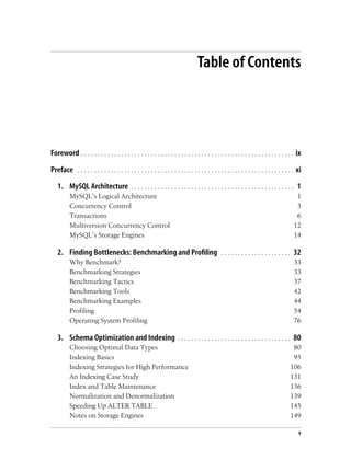 v
Table of Contents
Foreword . . . . . . . . . . . . . . . . . . . . . . . . . . . . . . . . . . . . . . . . . . . . . . . . . . . . . . . . . . . . . . . . ix
Preface . . . . . . . . . . . . . . . . . . . . . . . . . . . . . . . . . . . . . . . . . . . . . . . . . . . . . . . . . . . . . . . . . xi
1. MySQL Architecture . . . . . . . . . . . . . . . . . . . . . . . . . . . . . . . . . . . . . . . . . . . . . . . . . 1
MySQL’s Logical Architecture 1
Concurrency Control 3
Transactions 6
Multiversion Concurrency Control 12
MySQL’s Storage Engines 14
2. Finding Bottlenecks: Benchmarking and Profiling . . . . . . . . . . . . . . . . . . . . . 32
Why Benchmark? 33
Benchmarking Strategies 33
Benchmarking Tactics 37
Benchmarking Tools 42
Benchmarking Examples 44
Profiling 54
Operating System Profiling 76
3. Schema Optimization and Indexing . . . . . . . . . . . . . . . . . . . . . . . . . . . . . . . . . . 80
Choosing Optimal Data Types 80
Indexing Basics 95
Indexing Strategies for High Performance 106
An Indexing Case Study 131
Index and Table Maintenance 136
Normalization and Denormalization 139
Speeding Up ALTER TABLE 145
Notes on Storage Engines 149
 