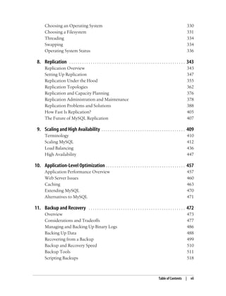 Table of Contents | vii
Choosing an Operating System 330
Choosing a Filesystem 331
Threading 334
Swapping 334
Operating System Status 336
8. Replication . . . . . . . . . . . . . . . . . . . . . . . . . . . . . . . . . . . . . . . . . . . . . . . . . . . . . . 343
Replication Overview 343
Setting Up Replication 347
Replication Under the Hood 355
Replication Topologies 362
Replication and Capacity Planning 376
Replication Administration and Maintenance 378
Replication Problems and Solutions 388
How Fast Is Replication? 405
The Future of MySQL Replication 407
9. Scaling and High Availability . . . . . . . . . . . . . . . . . . . . . . . . . . . . . . . . . . . . . . . 409
Terminology 410
Scaling MySQL 412
Load Balancing 436
High Availability 447
10. Application-Level Optimization . . . . . . . . . . . . . . . . . . . . . . . . . . . . . . . . . . . . . 457
Application Performance Overview 457
Web Server Issues 460
Caching 463
Extending MySQL 470
Alternatives to MySQL 471
11. Backup and Recovery . . . . . . . . . . . . . . . . . . . . . . . . . . . . . . . . . . . . . . . . . . . . . 472
Overview 473
Considerations and Tradeoffs 477
Managing and Backing Up Binary Logs 486
Backing Up Data 488
Recovering from a Backup 499
Backup and Recovery Speed 510
Backup Tools 511
Scripting Backups 518
 