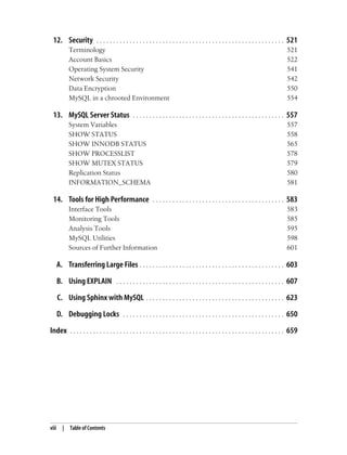 viii | Table of Contents
12. Security . . . . . . . . . . . . . . . . . . . . . . . . . . . . . . . . . . . . . . . . . . . . . . . . . . . . . . . . . 521
Terminology 521
Account Basics 522
Operating System Security 541
Network Security 542
Data Encryption 550
MySQL in a chrooted Environment 554
13. MySQL Server Status . . . . . . . . . . . . . . . . . . . . . . . . . . . . . . . . . . . . . . . . . . . . . . 557
System Variables 557
SHOW STATUS 558
SHOW INNODB STATUS 565
SHOW PROCESSLIST 578
SHOW MUTEX STATUS 579
Replication Status 580
INFORMATION_SCHEMA 581
14. Tools for High Performance . . . . . . . . . . . . . . . . . . . . . . . . . . . . . . . . . . . . . . . . 583
Interface Tools 583
Monitoring Tools 585
Analysis Tools 595
MySQL Utilities 598
Sources of Further Information 601
A. Transferring Large Files . . . . . . . . . . . . . . . . . . . . . . . . . . . . . . . . . . . . . . . . . . . . 603
B. Using EXPLAIN . . . . . . . . . . . . . . . . . . . . . . . . . . . . . . . . . . . . . . . . . . . . . . . . . . . 607
C. Using Sphinx with MySQL . . . . . . . . . . . . . . . . . . . . . . . . . . . . . . . . . . . . . . . . . . 623
D. Debugging Locks . . . . . . . . . . . . . . . . . . . . . . . . . . . . . . . . . . . . . . . . . . . . . . . . . 650
Index . . . . . . . . . . . . . . . . . . . . . . . . . . . . . . . . . . . . . . . . . . . . . . . . . . . . . . . . . . . . . . . . . 659
 