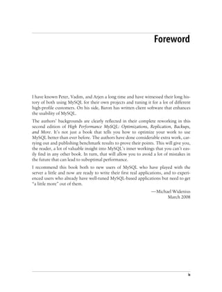 ix
Foreword1
I have known Peter, Vadim, and Arjen a long time and have witnessed their long his-
tory of both using MySQL for their own projects and tuning it for a lot of different
high-profile customers. On his side, Baron has written client software that enhances
the usability of MySQL.
The authors’ backgrounds are clearly reflected in their complete reworking in this
second edition of High Performance MySQL: Optimizations, Replication, Backups,
and More. It’s not just a book that tells you how to optimize your work to use
MySQL better than ever before. The authors have done considerable extra work, car-
rying out and publishing benchmark results to prove their points. This will give you,
the reader, a lot of valuable insight into MySQL’s inner workings that you can’t eas-
ily find in any other book. In turn, that will allow you to avoid a lot of mistakes in
the future that can lead to suboptimal performance.
I recommend this book both to new users of MySQL who have played with the
server a little and now are ready to write their first real applications, and to experi-
enced users who already have well-tuned MySQL-based applications but need to get
“a little more” out of them.
—Michael Widenius
March 2008
 