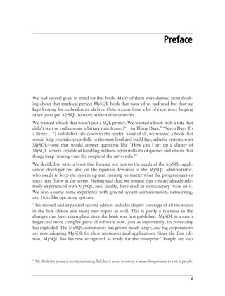 xi
Preface2
We had several goals in mind for this book. Many of them were derived from think-
ing about that mythical perfect MySQL book that none of us had read but that we
kept looking for on bookstore shelves. Others came from a lot of experience helping
other users put MySQL to work in their environments.
We wanted a book that wasn’t just a SQL primer. We wanted a book with a title that
didn’t start or end in some arbitrary time frame (“...in Thirty Days,” “Seven Days To
a Better...”) and didn’t talk down to the reader. Most of all, we wanted a book that
would help you take your skills to the next level and build fast, reliable systems with
MySQL—one that would answer questions like “How can I set up a cluster of
MySQL servers capable of handling millions upon millions of queries and ensure that
things keep running even if a couple of the servers die?”
We decided to write a book that focused not just on the needs of the MySQL appli-
cation developer but also on the rigorous demands of the MySQL administrator,
who needs to keep the system up and running no matter what the programmers or
users may throw at the server. Having said that, we assume that you are already rela-
tively experienced with MySQL and, ideally, have read an introductory book on it.
We also assume some experience with general system administration, networking,
and Unix-like operating systems.
This revised and expanded second edition includes deeper coverage of all the topics
in the first edition and many new topics as well. This is partly a response to the
changes that have taken place since the book was first published: MySQL is a much
larger and more complex piece of software now. Just as importantly, its popularity
has exploded. The MySQL community has grown much larger, and big corporations
are now adopting MySQL for their mission-critical applications. Since the first edi-
tion, MySQL has become recognized as ready for the enterprise.* People are also
* We think this phrase is mostly marketing fluff, but it seems to convey a sense of importance to a lot of people.
 