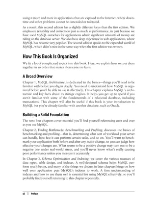 xii | Preface
using it more and more in applications that are exposed to the Internet, where down-
time and other problems cannot be concealed or tolerated.
As a result, this second edition has a slightly different focus than the first edition. We
emphasize reliability and correctness just as much as performance, in part because we
have used MySQL ourselves for applications where significant amounts of money are
riding on the database server. We also have deep experience in web applications, where
MySQL has become very popular. The second edition speaks to the expanded world of
MySQL, which didn’t exist in the same way when the first edition was written.
How This Book Is Organized
We fit a lot of complicated topics into this book. Here, we explain how we put them
together in an order that makes them easier to learn.
A Broad Overview
Chapter 1, MySQL Architecture, is dedicated to the basics—things you’ll need to be
familiar with before you dig in deeply. You need to understand how MySQL is orga-
nized before you’ll be able to use it effectively. This chapter explains MySQL’s archi-
tecture and key facts about its storage engines. It helps you get up to speed if you
aren’t familiar with some of the fundamentals of a relational database, including
transactions. This chapter will also be useful if this book is your introduction to
MySQL but you’re already familiar with another database, such as Oracle.
Building a Solid Foundation
The next four chapters cover material you’ll find yourself referencing over and over
as you use MySQL.
Chapter 2, Finding Bottlenecks: Benchmarking and Profiling, discusses the basics of
benchmarking and profiling—that is, determining what sort of workload your server
can handle, how fast it can perform certain tasks, and so on. You’ll want to bench-
mark your application both before and after any major change, so you can judge how
effective your changes are. What seems to be a positive change may turn out to be a
negative one under real-world stress, and you’ll never know what’s really causing
poor performance unless you measure it accurately.
In Chapter 3, Schema Optimization and Indexing, we cover the various nuances of
data types, table design, and indexes. A well-designed schema helps MySQL per-
form much better, and many of the things we discuss in later chapters hinge on how
well your application puts MySQL’s indexes to work. A firm understanding of
indexes and how to use them well is essential for using MySQL effectively, so you’ll
probably find yourself returning to this chapter repeatedly.
 