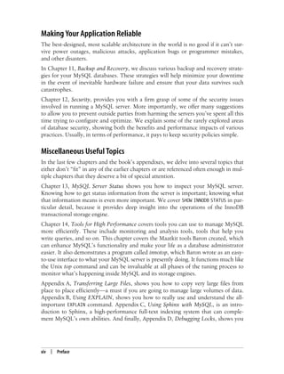xiv | Preface
Making Your Application Reliable
The best-designed, most scalable architecture in the world is no good if it can’t sur-
vive power outages, malicious attacks, application bugs or programmer mistakes,
and other disasters.
In Chapter 11, Backup and Recovery, we discuss various backup and recovery strate-
gies for your MySQL databases. These strategies will help minimize your downtime
in the event of inevitable hardware failure and ensure that your data survives such
catastrophes.
Chapter 12, Security, provides you with a firm grasp of some of the security issues
involved in running a MySQL server. More importantly, we offer many suggestions
to allow you to prevent outside parties from harming the servers you’ve spent all this
time trying to configure and optimize. We explain some of the rarely explored areas
of database security, showing both the benefits and performance impacts of various
practices. Usually, in terms of performance, it pays to keep security policies simple.
Miscellaneous Useful Topics
In the last few chapters and the book’s appendixes, we delve into several topics that
either don’t “fit” in any of the earlier chapters or are referenced often enough in mul-
tiple chapters that they deserve a bit of special attention.
Chapter 13, MySQL Server Status shows you how to inspect your MySQL server.
Knowing how to get status information from the server is important; knowing what
that information means is even more important. We cover SHOW INNODB STATUS in par-
ticular detail, because it provides deep insight into the operations of the InnoDB
transactional storage engine.
Chapter 14, Tools for High Performance covers tools you can use to manage MySQL
more efficiently. These include monitoring and analysis tools, tools that help you
write queries, and so on. This chapter covers the Maatkit tools Baron created, which
can enhance MySQL’s functionality and make your life as a database administrator
easier. It also demonstrates a program called innotop, which Baron wrote as an easy-
to-use interface to what your MySQL server is presently doing. It functions much like
the Unix top command and can be invaluable at all phases of the tuning process to
monitor what’s happening inside MySQL and its storage engines.
Appendix A, Transferring Large Files, shows you how to copy very large files from
place to place efficiently—a must if you are going to manage large volumes of data.
Appendix B, Using EXPLAIN, shows you how to really use and understand the all-
important EXPLAIN command. Appendix C, Using Sphinx with MySQL, is an intro-
duction to Sphinx, a high-performance full-text indexing system that can comple-
ment MySQL’s own abilities. And finally, Appendix D, Debugging Locks, shows you
 
