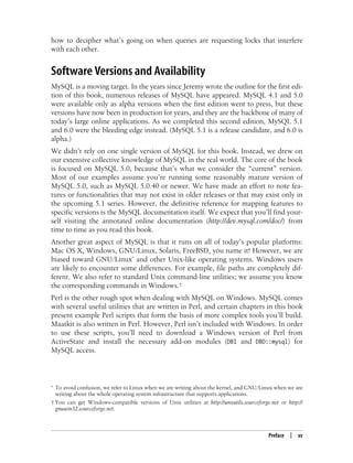 Preface | xv
how to decipher what’s going on when queries are requesting locks that interfere
with each other.
Software Versions and Availability
MySQL is a moving target. In the years since Jeremy wrote the outline for the first edi-
tion of this book, numerous releases of MySQL have appeared. MySQL 4.1 and 5.0
were available only as alpha versions when the first edition went to press, but these
versions have now been in production for years, and they are the backbone of many of
today’s large online applications. As we completed this second edition, MySQL 5.1
and 6.0 were the bleeding edge instead. (MySQL 5.1 is a release candidate, and 6.0 is
alpha.)
We didn’t rely on one single version of MySQL for this book. Instead, we drew on
our extensive collective knowledge of MySQL in the real world. The core of the book
is focused on MySQL 5.0, because that’s what we consider the “current” version.
Most of our examples assume you’re running some reasonably mature version of
MySQL 5.0, such as MySQL 5.0.40 or newer. We have made an effort to note fea-
tures or functionalities that may not exist in older releases or that may exist only in
the upcoming 5.1 series. However, the definitive reference for mapping features to
specific versions is the MySQL documentation itself. We expect that you’ll find your-
self visiting the annotated online documentation (http://dev.mysql.com/doc/) from
time to time as you read this book.
Another great aspect of MySQL is that it runs on all of today’s popular platforms:
Mac OS X, Windows, GNU/Linux, Solaris, FreeBSD, you name it! However, we are
biased toward GNU/Linux* and other Unix-like operating systems. Windows users
are likely to encounter some differences. For example, file paths are completely dif-
ferent. We also refer to standard Unix command-line utilities; we assume you know
the corresponding commands in Windows.†
Perl is the other rough spot when dealing with MySQL on Windows. MySQL comes
with several useful utilities that are written in Perl, and certain chapters in this book
present example Perl scripts that form the basis of more complex tools you’ll build.
Maatkit is also written in Perl. However, Perl isn’t included with Windows. In order
to use these scripts, you’ll need to download a Windows version of Perl from
ActiveState and install the necessary add-on modules (DBI and DBD::mysql) for
MySQL access.
* To avoid confusion, we refer to Linux when we are writing about the kernel, and GNU/Linux when we are
writing about the whole operating system infrastructure that supports applications.
† You can get Windows-compatible versions of Unix utilities at http://unxutils.sourceforge.net or http://
gnuwin32.sourceforge.net.
 