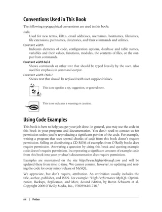 xvi | Preface
Conventions Used in This Book
The following typographical conventions are used in this book:
Italic
Used for new terms, URLs, email addresses, usernames, hostnames, filenames,
file extensions, pathnames, directories, and Unix commands and utilities.
Constant width
Indicates elements of code, configuration options, database and table names,
variables and their values, functions, modules, the contents of files, or the out-
put from commands.
Constant width bold
Shows commands or other text that should be typed literally by the user. Also
used for emphasis in command output.
Constant width italic
Shows text that should be replaced with user-supplied values.
This icon signifies a tip, suggestion, or general note.
This icon indicates a warning or caution.
Using Code Examples
This book is here to help you get your job done. In general, you may use the code in
this book in your programs and documentation. You don’t need to contact us for
permission unless you’re reproducing a significant portion of the code. For example,
writing a program that uses several chunks of code from this book doesn’t require
permission. Selling or distributing a CD-ROM of examples from O’Reilly books does
require permission. Answering a question by citing this book and quoting example
code doesn’t require permission. Incorporating a significant amount of example code
from this book into your product’s documentation does require permission.
Examples are maintained on the site http://www.highperfmysql.com and will be
updated there from time to time. We cannot commit, however, to updating and test-
ing the code for every minor release of MySQL.
We appreciate, but don’t require, attribution. An attribution usually includes the
title, author, publisher, and ISBN. For example: “High Performance MySQL: Optimi-
zation, Backups, Replication, and More, Second Edition, by Baron Schwartz et al.
Copyright 2008 O’Reilly Media, Inc., 9780596101718.”
 