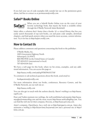 Preface | xvii
If you feel your use of code examples falls outside fair use or the permission given
above, feel free to contact us at permissions@oreilly.com.
Safari® Books Online
When you see a Safari® Books Online icon on the cover of your
favorite technology book, that means the book is available online
through the O’Reilly Network Safari Bookshelf.
Safari offers a solution that’s better than e-books. It’s a virtual library that lets you
easily search thousands of top tech books, cut and paste code samples, download
chapters, and find quick answers when you need the most accurate, current informa-
tion. Try it for free at http://safari.oreilly.com.
How to Contact Us
Please address comments and questions concerning this book to the publisher:
O’Reilly Media, Inc.
1005 Gravenstein Highway North
Sebastopol, CA 95472
800-998-9938 (in the United States or Canada)
707-829-0515 (international or local)
707-829-0104 (fax)
We have a web page for this book, where we list errata, examples, and any addi-
tional information. You can access this page at:
http://www.oreilly.com/catalog/9780596101718/
To comment or ask technical questions about this book, send email to:
bookquestions@oreilly.com
For more information about our books, conferences, Resource Centers, and the
O’Reilly Network, see our web site at:
http://www.oreilly.com
You can also get in touch with the authors directly. Baron’s weblog is at http://www.
xaprb.com.
Peter and Vadim maintain two weblogs, the well-established and popular http://www.
mysqlperformanceblog.com and the more recent http://www.webscalingblog.com. You
can find the web site for their company, Percona, at http://www.percona.com.
Arjen’s company, OpenQuery, has a web site at http://openquery.com.au. Arjen also
maintains a weblog at http://arjen-lentz.livejournal.com and a personal site at http://
lentz.com.au.
 