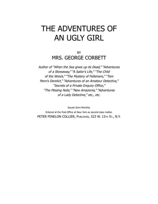 THE ADVENTURES OF
AN UGLY GIRL
BY
MRS. GEORGE CORBETT
Author of “When the Sea gives up its Dead,” “Adventures
of a Stowaway,” “A Sailor’s Life,” “The Child
of the Wreck,” “The Mystery of Fellsmere,” “Tom
Penn’s Derelict,” “Adventures of an Amateur Detective,”
“Secrets of a Private Enquiry Office,”
“The Missing Note,” “New Amazonia,” “Adventures
of a Lady Detective,” etc., etc.
Issued Semi-Monthly.
Entered at the Post-Office at New York as second-class matter.
PETER FENELON COLLIER, Publisher, 523 W. 13th St., N.Y.
 