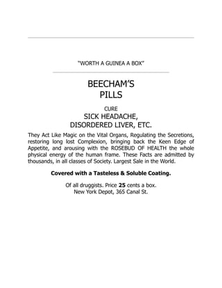 “WORTH A GUINEA A BOX”
BEECHAM’S
PILLS
CURE
SICK HEADACHE,
DISORDERED LIVER, ETC.
They Act Like Magic on the Vital Organs, Regulating the Secretions,
restoring long lost Complexion, bringing back the Keen Edge of
Appetite, and arousing with the ROSEBUD OF HEALTH the whole
physical energy of the human frame. These Facts are admitted by
thousands, in all classes of Society. Largest Sale in the World.
Covered with a Tasteless & Soluble Coating.
Of all druggists. Price 25 cents a box.
New York Depot, 365 Canal St.
 