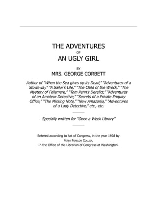 THE ADVENTURES
OF
AN UGLY GIRL
BY
MRS. GEORGE CORBETT
Author of “When the Sea gives up its Dead,” “Adventures of a
Stowaway” “A Sailor’s Life,” “The Child of the Wreck,” “The
Mystery of Fellsmere,” “Tom Penn’s Derelict,” “Adventures
of an Amateur Detective,” “Secrets of a Private Enquiry
Office,” “The Missing Note,” “New Amazonia,” “Adventures
of a Lady Detective,” etc., etc.
Specially written for “Once a Week Library”
Entered according to Act of Congress, in the year 1898 by
Peter Fenelon Collier,
In the Office of the Librarian of Congress at Washington.
 