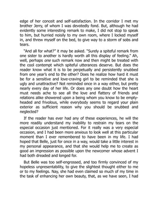 edge of her conceit and self-satisfaction. In the corridor I met my
brother Jerry, of whom I was devotedly fond. But, although he had
evidently some interesting remark to make, I did not stop to speak
to him, but hurried noisily to my own room, where I locked myself
in, and threw myself on the bed, to give way to a storm of sobs and
tears.
“And all for what?” it may be asked. “Surely a spiteful remark from
one sister to another is hardly worth all this display of feeling.” Ah,
well, perhaps one such remark now and then might be treated with
the cool contempt which spiteful utterances deserve. But does the
reader know what it is to be perpetually and persistently snubbed
from one year’s end to the other? Does he realize how hard it must
be for a sensitive and love-craving girl to be reminded that she is
ugly and unattractive? Not reminded once in a way either, but pretty
nearly every day of her life. Or does any one doubt how the heart
must needs ache to see all the love and flattery of friends and
relations alike showered upon a being whom you know to be empty-
headed and frivolous, while everybody seems to regard your plain
exterior as sufficient reason why you should be snubbed and
neglected?
If the reader has ever had any of these experiences, he will the
more readily understand my inability to restrain my tears on the
especial occasion just mentioned. For it really was a very especial
occasion, and I had been more anxious to look well at this particular
moment than I ever remembered to have been in my life. I had
hoped that Belle, just for once in a way, would take a little interest in
my personal appearance, and that she would help me to create as
good an impression as possible upon the newcomer whose advent I
had both dreaded and longed for.
But Belle was too self-engrossed, and too firmly convinced of my
hopeless unpresentability, to give the slightest thought either to me
or to my feelings. Nay, she had even claimed so much of my time in
the task of enhancing her own beauty, that, as we have seen, I had
 