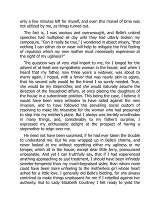 only a few minutes left for myself, and even this morsel of time was
not utilized by me, as things turned out.
The fact is, I was anxious and overwrought, and Belle’s unkind
speeches had multiplied all day until they had utterly broken my
composure. “Can it really be true,” I wondered in abject misery, “that
nothing I can either do or wear will help to mitigate the first feeling
of repulsion which my new mother must necessarily experience at
the sight of my ugliness?”
The question was of very vital import to me, for I longed for the
advent of at least one sympathetic woman in the house; and when I
heard that my father, now three years a widower, was about to
marry again, I hoped, with a fervor that was nearly akin to agony,
that his second wife would be the friend I so sorely needed. True,
she would be my stepmother, and she would naturally assume the
direction of the household affairs, at once placing the daughters of
the house in a subordinate position. This being the case, I believe it
would have been more orthodox to have railed against the new
invasion, and to have followed the prevailing social custom of
resolving to make life miserable for the woman who had presumed
to step into my mother’s place. But I always was terribly unorthodox
in many things, and, considerably to my father’s surprise, I
expressed my enthusiastic delight at the prospect of having a
stepmother to reign over me.
He need not have been surprised, if he had ever taken the trouble
to understand me. But he was wrapped up in Belle’s charms, and
never looked at me without regretting either my ugliness or my
temper, which all in the house, except dear little Jerry, pronounced
unbearable. And yet I can truthfully say, that if I had experienced
anything approaching to just treatment, I should have been infinitely
sweeter-tempered than my much-bepraised sister, than whom none
could have been more unfeeling to the motherless girl whose heart
ached for a little love. I generally did Belle’s bidding, for she always
contrived to make things unpleasant for me if I rebelled against her
authority. But to Lady Elizabeth Courtney I felt ready to yield the
 