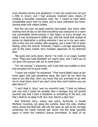 most devoted service and obedience, if only she would love me just
a little in return; and I had anxiously revolved every means of
creating a favorable impression upon her. I meant to have taken
considerable pains with my toilet, and to have welcomed the home-
coming bride with radiant smiles.
And this was how my good resolves had ended. Just when—after
working hard all day to see that everything was conducive to a warm
and comfortable home-coming—I had begun to hurry through my
toilet, I was summoned to Belle’s aid, with the result that instead of
giving my stepmother a smiling welcome I was up in my own room,
with a face red and swollen with weeping, and a heart full of angry
feeling, when she arrived. Presently I heard a carriage approaching,
and at the same instant Jerry knocked vigorously at my bedroom
door.
“Be quick and come down, Dorrie,” he cried, in an eager, excited
voice. “Papa and Lady Elizabeth are nearly here, and I want you to
run down the avenue with me to meet them.”
“I’m not coming,” I answered, with a sob that was audible to Jerry
and provoked him to quick wrath.
“I knew she would!” he exclaimed. “That horrid Belle’s been at her
tricks again and said something nasty. But don’t let her have the
best of you like that. Don’t you know that you promised to go with
me to meet them, and if you don’t come they won’t believe you are
glad about it.”
“I can’t help it, Jerry,” was my mournful reply. “I look so hideous
just now that I could not possibly face a stranger. Run off quickly
yourself. Say that I have a headache or something of the sort, and
that I shall try to sleep it off. Run now, there’s a dear boy.”
And forthwith Jerry, whose real name, by-the-by, is Gerald
Mortimer Courtney, ran along the corridor, down the wide, shallow
stairs, across the tiled hall, and into the open air, just as the carriage
containing the newly married pair drove into the large graveled
space in which the chestnut avenue terminated. In spite of my
 