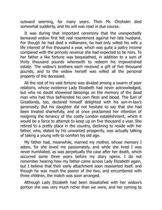 outward seeming, for many years. Then Mr. Chisholm died
somewhat suddenly, and his will was read in due course.
It was during that important ceremony that the unexpectedly
bereaved widow first felt real resentment against her late husband.
For though he had died a millionaire, he had only willed his wife a
life interest of five thousand a year, which was quite a paltry income
compared with the princely revenue she had expected to be hers. To
her father a like fortune was bequeathed, in addition to a sum of
thirty thousand pounds wherewith to redeem his impoverished
estate. The widow’s brothers each received a gift of five thousand
pounds, and to the widow herself was willed all the personal
property of the deceased.
All the rest of his vast fortune was divided among a swarm of poor
relations, whose existence Lady Elizabeth had never acknowledged,
but who no doubt showered blessings on the memory of the dead
man who had thus befriended his own flesh and blood. The Earl of
Greatlands, too, declared himself delighted with his son-in-law’s
generosity. But his daughter did not hesitate to say that she had
been treated shamefully, and at once proclaimed her intention of
resigning the tenancy of the costly London establishment, which it
would be a farce to attempt to keep up on five thousand a year. She
retired to a pretty place in the country, declining to reside with her
father, who, elated by his unwonted prosperity, was actually talking
of taking a young wife to comfort his old age.
My father had, meanwhile, married my mother, whose memory I
adore, for she loved me passionately, and while she lived I was
never humiliated, as was perpetually the case after her death, which
occurred some three years before my story opens. I do not
remember hearing how my father came across Lady Elizabeth again,
but I believe that their early attachment soon reasserted itself, and
though he was much the poorer of the two, and encumbered with
three children, the match was soon arranged.
Although Lady Elizabeth had been dissatisfied with her widow’s
portion she was very much richer than we were, and her coming to
 