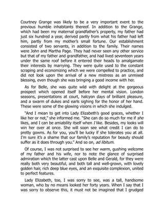 Courtney Grange was likely to be a very important event to the
previous humble inhabitants thereof. In addition to the Grange,
which had been my maternal grandfather’s property, my father had
just six hundred a year, derived partly from what his father had left
him, partly from my mother’s small fortune. Our establishment
consisted of two servants, in addition to the family. Their names
were John and Martha Page. They had never seen any other service
but that of my father and grandfather, and had lived seventeen years
under the same roof before it entered their heads to amalgamate
their interests by marrying. They were quite used to the constant
scraping and economizing which we were compelled to practice, and
did not look upon the arrival of a new mistress as an unmixed
blessing, even though she was bringing a good income with her.
As for Belle, she was quite wild with delight at the gorgeous
prospect which opened itself before her mental vision. London
seasons, presentations at court, halcyon days of brilliant pleasure,
and a swarm of dukes and earls sighing for the honor of her hand.
These were some of the glowing visions in which she indulged.
“And I mean to get into Lady Elizabeth’s good graces, whether I
like her or not,” she informed me. “She can do so much for me if she
likes, and I can be amiability itself when I like. Besides, my looks will
win her over at once. She will soon see what credit I can do to
pretty gowns. As for you, you’ll be lucky if she tolerates you at all.
I’m sure it’s a shame that our family’s reputation for beauty should
suffer as it does through you.” And so on, ad libitum.
Of course, I was not surprised to see her warm, gushing welcome
of my father and his wife, nor to note the glance of surprised
admiration which the latter cast upon Belle and Gerald, for they were
really both very beautiful, and both tall and well-grown, with lovely
golden hair, rich deep blue eyes, and an exquisite complexion, united
to perfect features.
Lady Elizabeth, too, I was sorry to see, was a tall, handsome
woman, who by no means looked her forty years. When I say that I
was sorry to observe this, it must not be imagined that I grudged
 