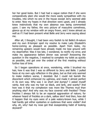 her her good looks. But I had had a vague notion that if she were
comparatively plain she would the more easily sympathize with my
troubles, into which no one in the house except Jerry seemed able
to enter. Now my hopes in that direction were upset, and I already
knew instinctively that my own absence was being commented
upon. I saw my father, the very picture of masculine comeliness,
glance up at my window with an angry frown, and I knew almost as
well as if I had been present what Belle and Jerry were saying about
me.
After all, I thought, I had been very foolish to let Belle’s ill-nature
and my own ill-temper spoil my resolve to make Lady Elizabeth’s
home-coming as pleasant as possible. Apart from looks, my
remaining upstairs would have already made me lose ground with
my stepmother. Was it too late, I wondered, to rectify my error, and
make my appearance before dinner was served? Answering the
question in the negative, I resolved to complete my toilet as quickly
as possible, and get over the ordeal of the first meeting without
further loss of time.
So I began operations at once, wondering, while I brushed my
hair, how it was that I was so different to Jerry and Belle. I pulled
faces at my own ugly reflection in the glass, but as that only seemed
to make matters worse, I desisted. But I could not banish the
discontent which enhanced my ugliness, and made it almost perfect
in its own way. Why was I so short and dumpy? I asked myself
vainly. And why was my hair so black, and lank, and scanty? And
how was it that my complexion was more like Thames mud than
anything else? And why was my face covered with freckles? These
freckles I always felt to be an especial aggravation of nature; for
whoever heard of freckles on a dark, sallow skin? And then, how did
it happen that my eyes were of a pale watery-brown hue, while I
had hardly got either eyelashes or eyebrows that were visible? And
why, oh, why! had my nose got that exasperating habit of looking
skyward?
 