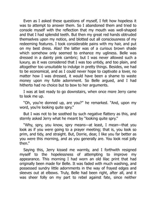 Even as I asked these questions of myself, I felt how hopeless it
was to attempt to answer them. So I abandoned them and tried to
console myself with the reflection that my mouth was well-shaped
and that I had splendid teeth. But then my great red hands obtruded
themselves upon my notice, and blotted out all consciousness of my
redeeming features. I took considerable pains with my hair, and put
on my best dress. Alas! the latter was of a curious brown shade
which somehow only seemed to enhance my ugliness. Belle was
dressed in a dainty pink cambric; but I was never allowed such a
luxury, as it was considered that I was too untidy, and too plain, and
altogether too unsuitable to indulge in pretty things. Besides, we had
to be economical, and as I could never hope to captivate a lover, no
matter how I was dressed, it would have been a shame to waste
money upon my futile adornment. So Belle argued, and I had
hitherto had no choice but to bow to her arguments.
I was at last ready to go downstairs, when once more Jerry came
to look me up.
“Oh, you’re donned up, are you?” he remarked. “And, upon my
word, you’re looking quite spry.”
But I was not to be soothed by such negative flattery as this, and
sternly asked Jerry what he meant by “looking quite spry.”
“Why, spry, you know, spry means—at least, I mean—that you
look as if you were going to a prayer meeting; that is, you look so
prim, and tidy, and straight. But, Dorrie, dear, I like you far better as
you were this morning, and as you generally are. You look real jolly
then.”
Saying this, Jerry kissed me warmly, and I forthwith resigned
myself to the hopelessness of attempting to improve my
appearance. This morning I had worn an old lilac print that had
originally been made for Belle. It was faded with much washing, and
possessed sundry little adornments in the way of frayed edges and
sleeves out at elbows. Truly, Belle had been right, after all, and it
was sheer folly on my part to rebel against fate, since neither
 