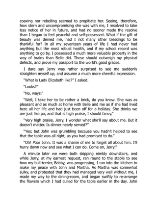 coaxing nor rebelling seemed to propitiate her. Seeing, therefore,
how stern and uncompromising she was with me, I resolved to take
less notice of her in future, and had no sooner made the resolve
than I began to feel peaceful and self-possessed. What if the gift of
beauty was denied me, had I not many other blessings to be
thankful for? In all my seventeen years of life I had never had
anything but the most robust health, and if my school record was
anything to go by, I possessed a much more valuable property in the
way of brains than Belle did. These should outweigh my physical
defects, and prove my passport to the world’s good graces.
I dare say Jerry was rather surprised to see me suddenly
straighten myself up, and assume a much more cheerful expression.
“What is Lady Elizabeth like?” I asked.
“Looks?”
“No, ways.”
“Well, I take her to be rather a brick, do you know. She was as
pleasant and as much at home with Belle and me as if she had lived
here all her life and had just been off for a holiday. She thinks we
are just like pa, and that is high praise, I should fancy.”
“Very high praise, Jerry. I wonder what she’ll say about me. But it
doesn’t matter. Is dinner nearly served?”
“Yes; but John was grumbling because you hadn’t helped to see
that the table was all right, as you had promised to do.”
“Oh! Poor John. It was a shame of me to forget all about him. I’ll
hurry down now and see what I can do. Come on, Jerry.”
A minute later we were both skipping nimbly downstairs, and
while Jerry, at my earnest request, ran round to the stable to see
how my bull-terrier, Bobby, was progressing, I ran into the kitchen to
make my peace with John and Martha. As Martha was somewhat
sulky, and protested that they had managed very well without me, I
made my way to the dining-room, and began swiftly to re-arrange
the flowers which I had culled for the table earlier in the day. John
 