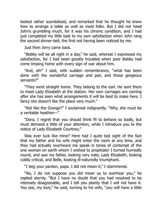 looked rather scandalized, and remarked that he thought he knew
how to arrange a table as well as most folks. But I did not heed
John’s grumbling much, for it was his chronic condition, and I had
just completed my little task to my own satisfaction when John rang
the second dinner-bell, the first not having been noticed by me.
Just then Jerry came back.
“Bobby will be all right in a day,” he said, whereat I expressed my
satisfaction, for I had been greatly troubled when poor Bobby had
come limping home with every sign of war about him.
“And, oh!” I said, with sudden remembrance, “what has been
done with the wonderful carriage and pair, and those gorgeous
servants?”
“They went straight home. They belong to the earl. He sent them
to meet Lady Elizabeth at the station. Her own carriages are coming
after she has seen what arrangements it will be best to make here. I
fancy she doesn’t like the place very much.”
“Not like the Grange?” I exclaimed indignantly. “Why, she must be
a veritable heathen—”
“Dora, I regret that you should think fit to behave so badly, but
must demand a little of your attention, while I introduce you to the
notice of Lady Elizabeth Courtney.”
Was ever luck like mine? Here had I quite lost sight of the fact
that my father and his wife might enter the room at any time, and
they had actually overheard me speak in tones of contempt of the
one woman on earth whom I wished to propitiate! I turned hurriedly
round, and saw my father, looking very irate, Lady Elizabeth, looking
coldly critical, and Belle, looking ill-naturedly triumphant.
“I beg your pardon, papa. I did not mean it,” I stammered.
“No, I do not suppose you did mean us to overhear you,” he
replied sternly. “But I have no doubt that you had resolved to be
intensely disagreeable, and I tell you plainly that I will not have it.
You see, my love,” he said, turning to his wife, “you will have a little
 