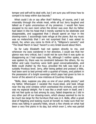 temper and self-will to deal with, but I am sure you will know how to
compel it to keep within due bounds.”
What could I do or say after that? Nothing, of course, and I sat
miserably through the whole meal, while all but Jerry laughed and
talked as if quite unconscious of my presence. I would fain have
escaped to my own room when the dinner was over. But my father
had taken it into his head that I merely wanted to be obstinate and
disagreeable, and suggested that I should spend an hour in the
drawing-room. I accordingly took refuge at the piano. But my music
was so melancholy that I am not surprised that I was asked to
desist, for, when you come to think of it, “Killigrew’s Lament,” and
“The Dead March in Saul,” haven’t a very bridal sound about them.
So far Lady Elizabeth had not spoken directly to me, and
whenever my eyes wandered in her direction, I could see that her
glance was very critical, but I could not be sure that it was quite so
disapproving as I had expected. Yet, although I neither spoke, nor
was spoken to, there was no constraint between the others, for my
father and Lady Courtney were both good conversationalists, and
Belle could chatter by the hour, provided the talk was kept at a
suitably frivolous level. Jerry, after being petted and praised a little,
had been sent to bed primed with a quartet of kisses, and jubilant in
the possession of a bright sovereign which papa had given to him in
honor of the advent of a new mistress at Courtney Grange.
“Belle, dear, suppose you play us one of your pretty pieces,” said
my father. Whereupon I vacated the music-stool, and took refuge
near the big oriel window which overlooked the orchard, and which
was my especial delight. For it was like a small room in itself, and I
did not feel quite so lost among its cozy, faded draperies as I did in
any other part of our drawing-room, which always seemed to me to
be much too large for the furniture that was in it. Belle, after a great
deal of fidgeting and looking round at herself, to make sure that her
dress was falling in graceful folds, struck a few chords on what had
been a very fine piano in its day, but which even I, who was partial
 