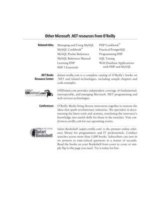 Other Microsoft .NET resources from O’Reilly
Related titles Managing and Using MySQL
MySQL Cookbook™
MySQL Pocket Reference
MySQL Reference Manual
Learning PHP
PHP 5 Essentials
PHP Cookbook™
Practical PostgreSQL
Programming PHP
SQL Tuning
Web Database Applications
with PHP and MySQL
.NET Books
Resource Center
dotnet.oreilly.com is a complete catalog of O’Reilly’s books on
.NET and related technologies, including sample chapters and
code examples.
ONDotnet.com provides independent coverage of fundamental,
interoperable, and emerging Microsoft .NET programming and
web services technologies.
Conferences O’Reilly Media bring diverse innovators together to nurture the
ideas that spark revolutionary industries. We specialize in docu-
menting the latest tools and systems, translating the innovator’s
knowledge into useful skills for those in the trenches. Visit con-
ferences.oreilly.com for our upcoming events.
Safari Bookshelf (safari.oreilly.com) is the premier online refer-
ence library for programmers and IT professionals. Conduct
searches across more than 1,000 books. Subscribers can zero in
on answers to time-critical questions in a matter of seconds.
Read the books on your Bookshelf from cover to cover or sim-
ply flip to the page you need. Try it today for free.
 