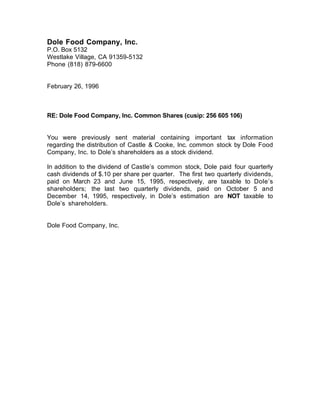 Dole Food Company, Inc.
P.O. Box 5132
Westlake Village, CA 91359-5132
Phone (818) 879-6600


February 26, 1996



RE: Dole Food Company, Inc. Common Shares (cusip: 256 605 106)


You were previously sent material containing important tax information
regarding the distribution of Castle & Cooke, Inc. common stock by Dole Food
Company, Inc. to DoleÕs shareholders as a stock dividend.

In addition to the dividend of CastleÕs common stock, Dole paid four quarterly
cash dividends of $.10 per share per quarter. The first two quarterly dividends,
paid on March 23 and June 15, 1995, respectively, are taxable to DoleÕs
shareholders; the last two quarterly dividends, paid on October 5 and
December 14, 1995, respectively, in DoleÕs estimation are NOT taxable to
DoleÕs shareholders.


Dole Food Company, Inc.
 