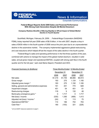 Federal-Mogul Reports Solid 2008 Sales and Financial Performance
                   With Strong Cash Generation Despite Q4 Market Downturn

           Company Realizes Benefits of Moving Rapidly to Off-set Impact of Global Market
                                    Decline in Fourth Quarter


         Southfield, Michigan, February 24, 2009. . . Federal-Mogul Corporation (NASDAQ:
FDML) today reported full year 2008 sales of $6.9 billion, in line with 2007, despite a drop in
sales of $430 million in the fourth quarter of 2008 versus the prior year due to an unprecedented
decline in the automotive market. The company implemented aggressive global restructuring
and cost reductions which helped off-set the impact of the sales decline in the fourth quarter.
         “Federal-Mogul’s sales and operating performance in the first three quarters of the year,
combined with actions to manage the impact of the global market downturn, resulted in solid
sales, annual gross margin and operational EBITDA, coupled with strong cash flow in the fourth
quarter and for the full year,” said José Maria Alapont, President and CEO.


Financial Summary (in $millions)                      Three Months Ended 12 Months Ended
                                                         December 31           December 31
                                                        2008       2007       2008       2007
Net sales                                             $1,319     $1,749      $6,866    $6,914
Gross margin                                             183        275       1,124     1,185
Adjusted gross margin *                                  183        275       1,192     1,185
Selling, general and administrative expenses             161        201         774         828
Impairment charges                                       451          54        451          61
Restructuring charges                                    118           9        132          48
Bankruptcy emergence gains *                                0     1,717           0     1,717
Net (loss) / income                                     (530)     1,390       (468)     1,413
Adjusted net (loss) / income *                           (24)         11        113          75
Operational EBITDA *                                     114        186         754         763
Cash flow *                                              180       (193)        321      (228)

* all non-GAAP measures explained on page 5
 