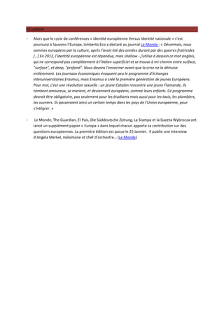 V) culturel

-   Alors que le cycle de conférences « identité européenne Versus Identité nationale » s’est
    poursuivi à Sauvons l’Europe, Umberto Eco a déclaré au journal Le Monde : « Désormais, nous
    sommes européens par la culture, après l’avoir été des années durant par des guerres fratricides
    […] En 2012, l'identité européenne est répandue, mais shallow - j'utilise à dessein ce mot anglais,
    qui ne correspond pas complètement à l'italien superficiel et se trouve à mi-chemin entre surface,
    "surface", et deep, "profond". Nous devons l'enraciner avant que la crise ne la détruise
    entièrement. Les journaux économiques évoquent peu le programme d'échanges
    interuniversitaires Erasmus, mais Erasmus a créé la première génération de jeunes Européens.
    Pour moi, c'est une révolution sexuelle : un jeune Catalan rencontre une jeune Flamande, ils
    tombent amoureux, se marient, et deviennent européens, comme leurs enfants. Ce programme
    devrait être obligatoire, pas seulement pour les étudiants mais aussi pour les taxis, les plombiers,
    les ouvriers. Ils passeraient ainsi un certain temps dans les pays de l'Union européenne, pour
    s'intégrer. »

-    Le Monde, The Guardian, El Pais, Die Süddeutsche Zeitung, La Stampa et la Gazeta Wybrocza ont
    lancé un supplément papier « Europa » dans lequel chacun apporte sa contribution sur des
    questions européennes. La première édition est parue le 25 Janvier. Il publie une interview
    d’Angela Merkel, mélomane et chef d’orchestre… (Le Monde)
 