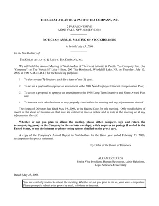 THE GREAT ATLANTIC & PACIFIC TEA COMPANY, INC.

                                           2 PARAGON DRIVE
                                       MONTVALE, NEW JERSEY 07645
                                              ____________

                          NOTICE OF ANNUAL MEETING OF STOCKHOLDERS

                                              to be held July 13, 2006
                                                  ____________
To the Stockholders of

     THE GREAT ATLANTIC & PACIFIC TEA COMPANY, INC.

    We will hold the Annual Meeting of Stockholders of The Great Atlantic & Pacific Tea Company, Inc. (the
quot;Companyquot;) at The Woodcliff Lake Hilton, 200 Tice Boulevard, Woodcliff Lake, NJ, on Thursday, July 13,
2006, at 9:00 A.M. (E.D.T.) for the following purposes:

    1.   To elect seven (7) directors, each for a term of one (1) year;

    2.   To act on a proposal to approve an amendment to the 2004 Non-Employee Director Compensation Plan;

    3.   To act on a proposal to approve an amendment to the 1998 Long Term Incentive and Share Award Plan
         and;

    4.   To transact such other business as may properly come before the meeting and any adjournments thereof.

    The Board of Directors has fixed May 19, 2006, as the Record Date for this meeting. Only stockholders of
record at the close of business on that date are entitled to receive notice and to vote at the meeting or at any
adjournment thereof.

    Whether or not you plan to attend the meeting, please either complete, sign and return the
accompanying proxy to the Company in the enclosed envelope, which requires no postage if mailed in the
United States, or use the internet or phone voting options detailed on the proxy card.

    A copy of the Company’s Annual Report to Stockholders for the fiscal year ended February 25, 2006,
accompanies this proxy statement.

                                                                     By Order of the Board of Directors



                                                                          ALLAN RICHARDS
                                                        Senior Vice President, Human Resources, Labor Relations,
                                                                       Legal Services & Secretary


Dated: May 25, 2006

         You are cordially invited to attend the meeting. Whether or not you plan to do so, your vote is important.
         Please promptly submit your proxy by mail, telephone or internet.
 