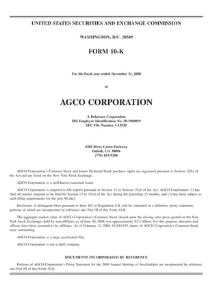 UNITED STATES SECURITIES AND EXCHANGE COMMISSION

                                                WASHINGTON, D.C. 20549


                                                      FORM 10-K


                                          For the fiscal year ended December 31, 2008


                                                                 of



                                  AGCO CORPORATION
                                                  A Delaware Corporation
                                          IRS Employer Identification No. 58-1960019
                                                 SEC File Number 1-12930




                                                     4205 River Green Parkway
                                                         Duluth, GA 30096
                                                           (770) 813-9200



     AGCO Corporation’s Common Stock and Junior Preferred Stock purchase rights are registered pursuant to Section 12(b) of
the Act and are listed on the New York Stock Exchange.

    AGCO Corporation is a well-known seasoned issuer.

      AGCO Corporation is required to file reports pursuant to Section 13 or Section 15(d) of the Act. AGCO Corporation (1) has
filed all reports required to be filed by Section 13 or 15(d) of the Act during the preceding 12 months, and (2) has been subject to
such filing requirements for the past 90 days.

     Disclosure of delinquent filers pursuant to Item 405 of Regulation S-K will be contained in a definitive proxy statement,
portions of which are incorporated by reference into Part III of this Form 10-K.
     The aggregate market value of AGCO Corporation’s Common Stock (based upon the closing sales price quoted on the New
York Stock Exchange) held by non-affiliates as of June 30, 2008 was approximately $3.2 billion. For this purpose, directors and
officers have been assumed to be affiliates. As of February 13, 2009, 91,844,193 shares of AGCO Corporation’s Common Stock
were outstanding.

    AGCO Corporation is a large accelerated filer.

    AGCO Corporation is not a shell company.


                                      DOCUMENTS INCORPORATED BY REFERENCE

     Portions of AGCO Corporation’s Proxy Statement for the 2009 Annual Meeting of Stockholders are incorporated by reference
into Part III of this Form 10-K.
 