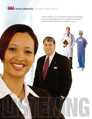 2004 ANNUAL REPORT & FORM 10-K




        At Owens & Minor, we serve the healthcare industry with leading-edge
        medical and surgical supply distribution and supply chain management
        innovation. We lead by listening to our healthcare customers.
 