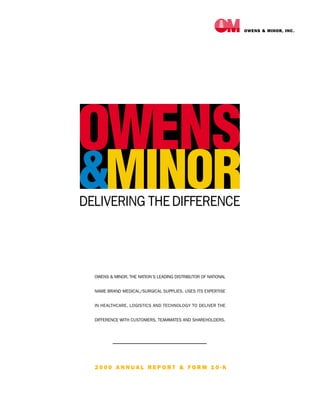 OWENS & MINOR, INC.




OWENS & MINOR, THE NATION’S LEADING DISTRIBUTOR OF NATIONAL


NAME BRAND MEDICAL/SURGICAL SUPPLIES, USES ITS EXPERTISE


IN HEALTHCARE, LOGISTICS AND TECHNOLOGY TO DELIVER THE


DIFFERENCE WITH CUSTOMERS, TEAMMATES AND SHAREHOLDERS.




2000 ANNUAL REPORT & FORM 10-K
 