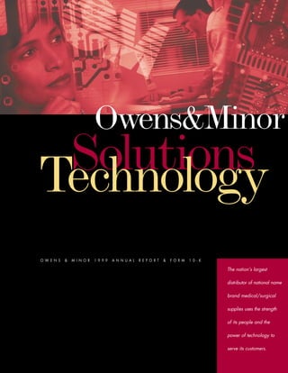 Owens&Minor
 Solutions
Technology
OWENS   &   MINOR   1999   ANNUAL   REPORT   &   FORM   10-K

                                                               The nation’s largest

                                                               distributor of national name

                                                               brand medical/surgical

                                                               supplies uses the strength

                                                               of its people and the

                                                               power of technology to

                                                               serve its customers.
 