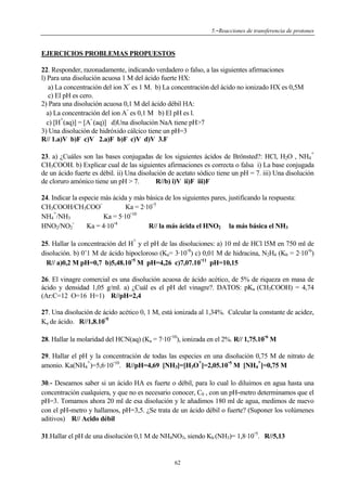 5.-Reacciones de transferencia de protones

EJERCICIOS PROBLEMAS PROPUESTOS
22. Responder, razonadamente, indicando verdadero o falso, a las siguientes afirmaciones
l) Para una disolución acuosa 1 M del ácido fuerte HX:
a) La concentración del ion X es 1 M. b) La concentración del ácido no ionizado HX es 0,5M
c) El pH es cero.
2) Para una disolución acuosa 0,1 M del ácido débil HA:
a) La concentración del ion A es 0,1 M b) El pH es l.
+
c) [H (aq)] = [A (aq)] d)Una disolución NaA tiene pH>7
3) Una disolución de hidróxido cálcico tiene un pH=3
R// 1.a)V b)F c)V 2.a)F b)F c)V d)V 3.F
+

23. a) ¿Cuáles son las bases conjugadas de los siguientes ácidos de Brönsted?: HCl, H2O , NH4
CH3COOH. b) Explicar cual de las siguientes afirmaciones es correcta o falsa i) La base conjugada
de un ácido fuerte es débil. ii) Una disolución de acetato sódico tiene un pH = 7. iii) Una disolución
R//b) i)V ii)F iii)F
de cloruro amónico tiene un pH > 7.
24. Indicar la especie más ácida y más básica de los siguientes pares, justificando la respuesta:
Ka = 2·10 5
CH3COOH/CH3COO
+
NH4 /NH3
Ka = 5·10 10
HNO2/NO2
Ka = 4·10 4
R// la más ácida el HNO2 la más básica el NH3
+

25. Hallar la concentración del H y el pH de las disoluciones: a) 10 ml de HCl l5M en 750 ml de
disolución. b) 0’1 M de ácido hipocloroso (Ka= 3·10 8) c) 0,01 M de hidracina, N2H4 (Kb = 2·10 6)
R// a)0,2 M pH=0,7 b)5,48.10 5 M pH=4,26 c)7,07.10 11 pH=10,15
26. El vinagre comercial es una disolución acuosa de ácido acético, de 5% de riqueza en masa de
ácido y densidad 1,05 g/ml. a) ¿Cuál es el pH del vinagre?. DATOS: pKa (CH3COOH) = 4,74
(Ar:C=12 O=16 H=1) R//pH=2,4
27. Una disolución de ácido acético 0, 1 M, está ionizada al 1,34%. Calcular la constante de acidez,
Ka de ácido. R//1,8.10 5
-

-

28. Hallar la molaridad del HCN(aq) (Ka = 7·10 10), ionizada en el 2%. R// 1,75.10 6 M
29. Hallar el pH y la concentración de todas las especies en una disolución 0,75 M de nitrato de
+
+
+
amonio. Ka(NH4 )=5,6·10 10. R//pH=4,69 [NH3]=[H3O ]=2,05.10 5 M [NH4 ]=0,75 M
30.- Deseamos saber si un ácido HA es fuerte o débil, para lo cual lo diluimos en agua hasta una
concentración cualquiera, y que no es necesario conocer, C0 , con un pH-metro determinamos que el
pH=3. Tomamos ahora 20 ml de esa disolución y le añadimos 180 ml de agua, medimos de nuevo
con el pH-metro y hallamos, pH=3,5. ¿Se trata de un ácido débil o fuerte? (Suponer los volúmenes
aditivos) R// Acido débil
-

31.Hallar el pH de una disolución 0,1 M de NH4NO3, siendo Kb (NH3)= 1,8·10 5. R//5,13

62

 