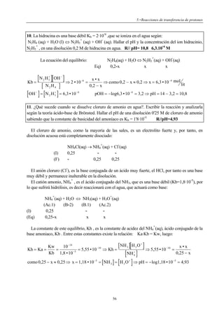 5.-Reacciones de transferencia de protones

-

10. La hidracina es una base débil Kb = 2·10 6 ,que se ioniza en el agua según:
+
N2H4 (aq) + H2O (l) ⇔ N2H5 (aq) + OH (aq). Hallar el pH y la concentración del ion hidracinio,
+
N2H5 , en una disolución 0,2 M de hidracina en agua. R// pH= 10,8 6,3.10 4 M
+

La ecuación del equilibrio:
Eq)

[N H ][OH ] ⇒ 2 • 10
Kb =
2

[

+
5

−

N2 H4

]

[OH ] = [N H ] = 6,3 • 10
−

+
5

2

−4

−6

=

-

N2H4(aq) + H2O ⇔ N2H5 (aq) + OH (aq)
0,2-x
x
x

x•x
⇒ como 0,2 − x ≈ 0,2 ⇒ x = 6,3 • 10 −4 mol lit
0,2 − x
pOH = − log6,3 • 10 −4 = 3,2 ⇒ pH = 14 − 3,2 = 10,8

11. ¿Qué sucede cuando se disuelve cloruro de amonio en agua?. Escribir la reacción y analizarla
según la teoría ácido-base de Brönsted. Hallar el pH de una disolución 0'25 M de cloruro de amonio
sabiendo que la constante de basicidad del amoníaco es Kb = 1'8·10 5
R//pH=4,93

El cloruro de amonio, como la mayoría de las sales, es un electrolito fuerte y, por tanto, en
disolución acuosa está completamente disociado:
+

(I)
(F)

-

NH4Cl(aq) → NH4 (aq) + Cl (aq)
0,25
0,25
0,25
-

El anión cloruro (Cl ), es la base conjugada de un ácido muy fuerte, el HCl, por tanto es una base
muy débil y permanece inalterable en la disolución.
+
El catión amonio, NH4 , es el ácido conjugado del NH3, que es una base débil (Kb=1,8·10 5), por
lo que sufrirá hidrólisis, es decir reaccionará con el agua, que actuará como base:
+

(I)
(Eq)

+

NH4 (aq) + H2O ⇔ NH3(aq) + H3O (aq)
(Ac.1)
(B-2)
(B.1)
(Ac.2)
0,25
0,25-x
x
x
+

La constante de este equilibrio, Kh , es la constante de acidez del NH4 (aq), ácido conjugado de la
base amoniaco, Kb . Entre estas constantes existe la relación: Ka·Kb = Kw, luego:

[

]

[ NH 3 ] H 3 O +
Kw
10 −14
x•x
−10
Kh = Ka =
=
= 5,55 • 10 ⇒ Kh =
⇒ 5,55 • 10 −10 =
−5
+
Kb 1,8 • 10
0,25 − x
NH 4

[

[

]

]

como 0,25 − x ≈ 0,25 ⇒ x = 1,18 • 10 −5 = [ NH 3 ] = H 3 O + ⇒ pH = − log1,18 • 10 −5 = 4,93

56

 