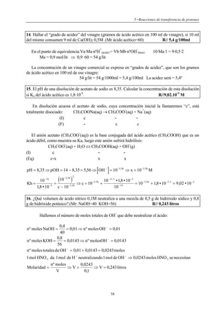 5.-Reacciones de transferencia de protones

14. Hallar el “grado de acidez” del vinagre (gramos de ácido acético en 100 ml de vinagre), si 10 ml
del mismo consumen 9 ml de Ca(OH)2 0,5M .(Mr ácido acético=60)
R// 5,4 g/100ml
+

-

En el punto de equivalencia:Va·Ma·nºH (ácido) = Vb·Mb·nºOH (base)
Ma = 0,9 mol/lit ⇒ 0,9 ·60 = 54 g/lit

10·Ma·1 = 9·0,5·2

La concentración de un vinagre comercial se expresa en “grados de acidez”, que son los gramos
de ácido acético en 100 ml de ese vinagre:
54 g/lit = 54 g/1000ml = 5,4 g/100ml La acidez será = 5,4º
15. El pH de una disolución de acetato de sodio es 8,35. Calcular la concentración de esta disolución
si Ka del ácido acético es 1,8·10 5.
R//9,02.10 3 M

En disolución acuosa el acetato de sodio, cuya concentración inicial la llamaremos “c”, está
+
totalmente disociado:
CH3COONa(aq) → CH3COO (aq) + Na (aq)
(I)
c
c
c
(F)
-

El anión acetato (CH3COO (aq)) es la base conjugada del ácido acético (CH3COOH) que es un
ácido débil, como muestra su Ka, luego este anión sufrirá hidrólisis:
CH3COO (aq) + H2O ⇔ CH3COOH(aq) + OH (g)
(I)
c
x
x
(Eq)
c-x

[

]

pH = 8,35 ⇒ pOH = 14 − 8,35 = 5,56 ⇒ OH − = 10 −5,56 ⇒ x = 10 −5,56 M
Kh =

(

)

−5,56 2

10
10 −14
10 −11,3 • 1,8 • 10 −5
=
⇒ c = 10 −5,56 +
= 10 −5,56 + 1,8 • 10 −2 ,3 = 9,02 • 10 −3
1,8 • 10 −5 c − 10 −5,56
10 −14

16. ¿Qué volumen de ácido nítrico 0,1M neutraliza a una mezcla de 0,5 g de hidróxido sódico y 0,8
g de hidróxido potásico?.(Mr: NaOH=40 KOH=56)
R// 0,243 litros
-

Hallemos el número de moles totales de OH que debe neutralizar el ácido:
0,4
= 0,01 ⇒ nº moles OH − = 0,01
40
0,8
nº moles KOH =
= 0,0143 ⇒ nº molesOH − = 0,0143
56
nº moles totales de OH − = 0,01 + 0,0143 = 0,0243 moles
nº moles NaOH =

1 mol HNO 3 da 1 mol de H + neutralizando 1 mol de OH − ⇒ 0,0243 moles HNO 3 se necesitan
nº moles
0,0243
Molaridad =
⇒V=
⇒ V = 0,243 litros
V
0,1

58

 